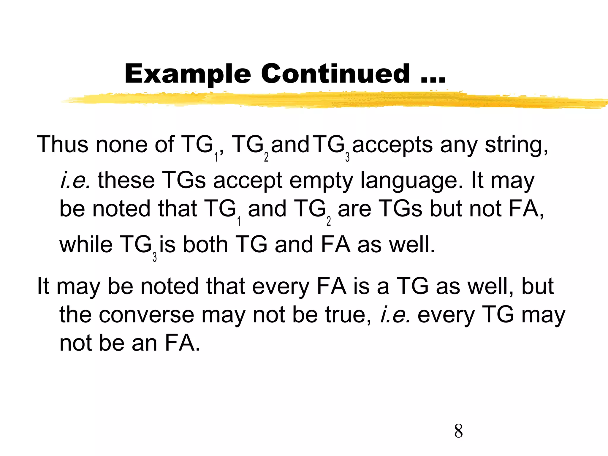 8
Example Continued …
Thus none of TG1
, TG2
andTG3
accepts any string,
i.e. these TGs accept empty language. It may
be noted that TG1
and TG2
are TGs but not FA,
while TG3
is both TG and FA as well.
It may be noted that every FA is a TG as well, but
the converse may not be true, i.e. every TG may
not be an FA.
 