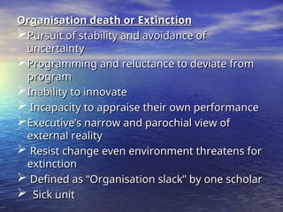 Organisation death or Extinction
Organisation death or Extinction
Pursuit of stability and avoidance of
Pursuit of stability and avoidance of
uncertainty
uncertainty
Programming and reluctance to deviate from
Programming and reluctance to deviate from
program
program
Inability to innovate
Inability to innovate
 Incapacity to appraise their own performance
Incapacity to appraise their own performance
Executive’s narrow and parochial view of
Executive’s narrow and parochial view of
external reality
external reality
 Resist change even environment threatens for
Resist change even environment threatens for
extinction
extinction
 Defined as “Organisation slack” by one scholar
Defined as “Organisation slack” by one scholar
 Sick unit
Sick unit
 