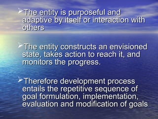 The entity is purposeful and
The entity is purposeful and
adaptive by itself or interaction with
adaptive by itself or interaction with
others
others
The entity constructs an envisioned
The entity constructs an envisioned
state, takes action to reach it, and
state, takes action to reach it, and
monitors the progress.
monitors the progress.
Therefore development process
Therefore development process
entails the repetitive sequence of
entails the repetitive sequence of
goal formulation, implementation,
goal formulation, implementation,
evaluation and modification of goals
evaluation and modification of goals
 