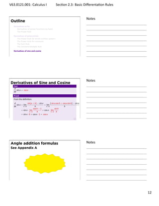 .   V63.0121.001: Calculus I
    .                                                      Sec on 2.3: Basic Diﬀerenta on Rules
                                                                                        .


                                                                                           Notes
        Outline
         Deriva ves so far
            Deriva ves of power func ons by hand
            The Power Rule
         Deriva ves of polynomials
            The Power Rule for whole number powers
            The Power Rule for constants
            The Sum Rule
            The Constant Mul ple Rule
         Deriva ves of sine and cosine

    .
                                                                                           .




                                                                                           Notes
        Derivatives of Sine and Cosine
         Fact
          d
            sin x = cos x
         dx
         Proof.
         From the deﬁni on:
         d               sin(x + h) − sin x         ( sin x cos h + cos x sin h) − sin x
            sin x = lim                      = lim
         dx         h→0           h            h→0                   h
                                cos h − 1                 sin h
                  = sin x · lim            + cos x · lim
                            h→0      h               h→0 h
                  = sin x · 0 + cos x · 1 = cos x
    .
                                                                                           .




        Angle addition formulas                                                            Notes
        See Appendix A



                                              .




    .
                                                                                           .

                                                                                                   . 12
.
 