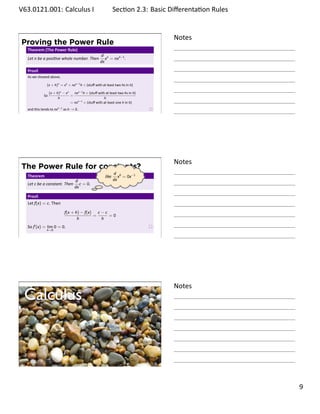 .   V63.0121.001: Calculus I
    .                                                                Sec on 2.3: Basic Diﬀerenta on Rules
                                                                                                  .


                                                                                        Notes
        Proving the Power Rule
         Theorem (The Power Rule)
                                                          d n
         Let n be a posi ve whole number. Then               x = nxn−1 .
                                                          dx

         Proof.
         As we showed above,

                     (x + h)n = xn + nxn−1 h + (stuﬀ with at least two hs in it)

                        (x + h)n − xn   nxn−1 h + (stuﬀ with at least two hs in it)
                   So                 =
                              h                             h
                                      = nxn−1 + (stuﬀ with at least one h in it)
         and this tends to nxn−1 as h → 0.
    .
                                                                                        .




                                                                                        Notes
        The Power Rule for constants?
                                                                     d 0
         Theorem                                              like      x = 0x−1
                                         d                           dx
         Let c be a constant. Then          c = 0.
                                                 .
                                         dx

         Proof.
         Let f(x) = c. Then

                                  f(x + h) − f(x) c − c
                                                 =      =0
                                         h          h
         So f′ (x) = lim 0 = 0.
                     h→0

    .
                                                                                        .



    .
                                                                                        Notes
        Calculus


    .
                                                                                        .

                                                                                                            . 9
.
 