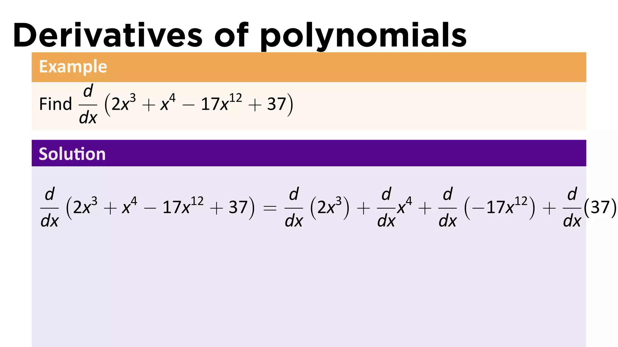 Derivatives of polynomials
 Example
      d ( 3                  )
 Find    2x + x4 − 17x12 + 37
      dx
 Solu on

 d ( 3                  )  d ( 3) d     d (       ) d
    2x + x4 − 17x12 + 37 =    2x + x4 +     −17x12 + (37)
 dx                        dx     dx    dx          dx
 