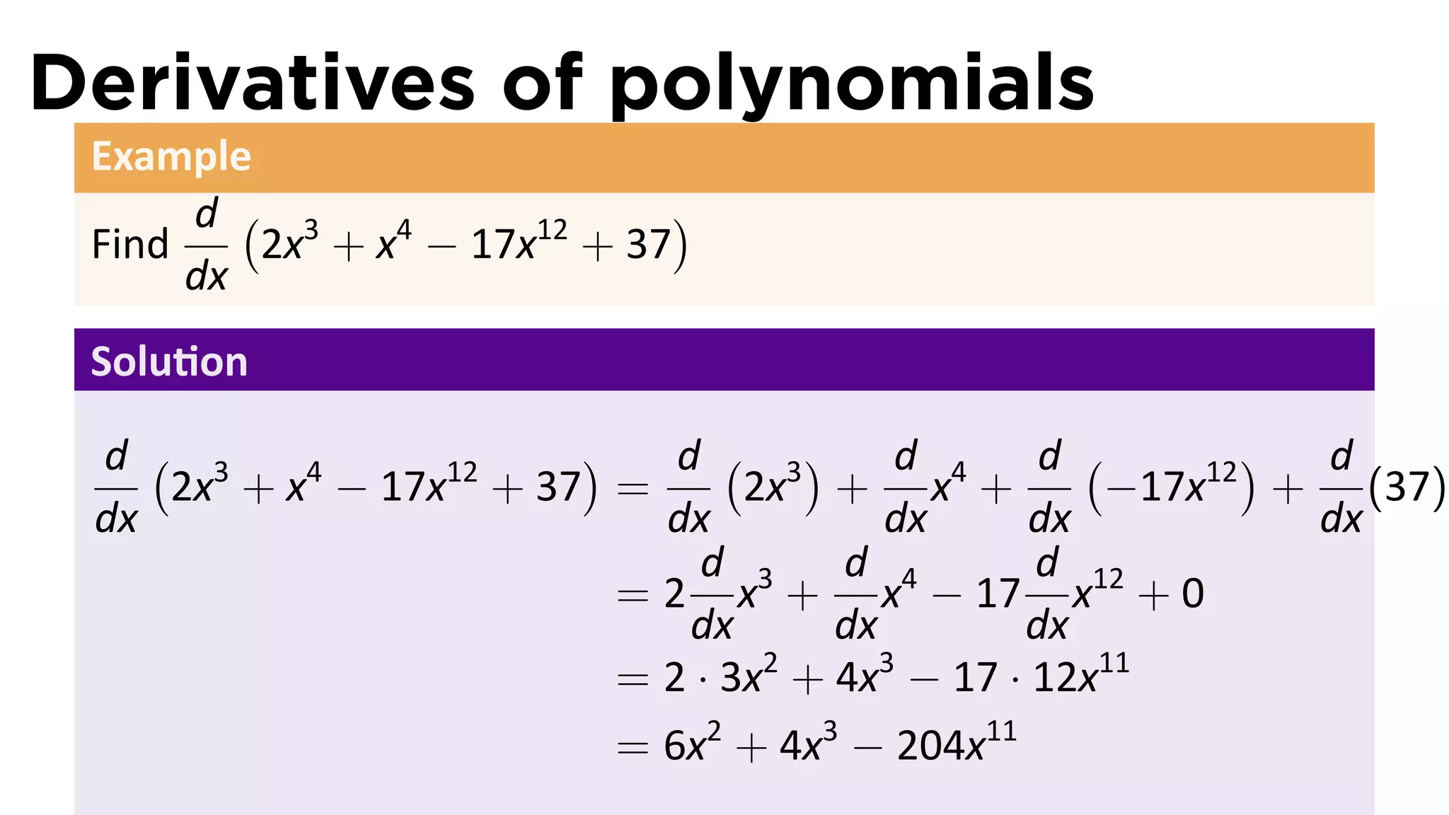 Derivatives of polynomials
 Example
      d ( 3                  )
 Find    2x + x4 − 17x12 + 37
      dx
 Solu on

 d ( 3                  )    d ( 3)      d      d (       ) d
    2x + x4 − 17x12 + 37 =       2x + x4 +          −17x12 + (37)
 dx                         dx          dx     dx           dx
                              d      d         d
                          = 2 x3 + x4 − 17 x12 + 0
                              dx     dx        dx
                          = 2 · 3x + 4x − 17 · 12x11
                                  2     3

                          = 6x2 + 4x3 − 204x11
 