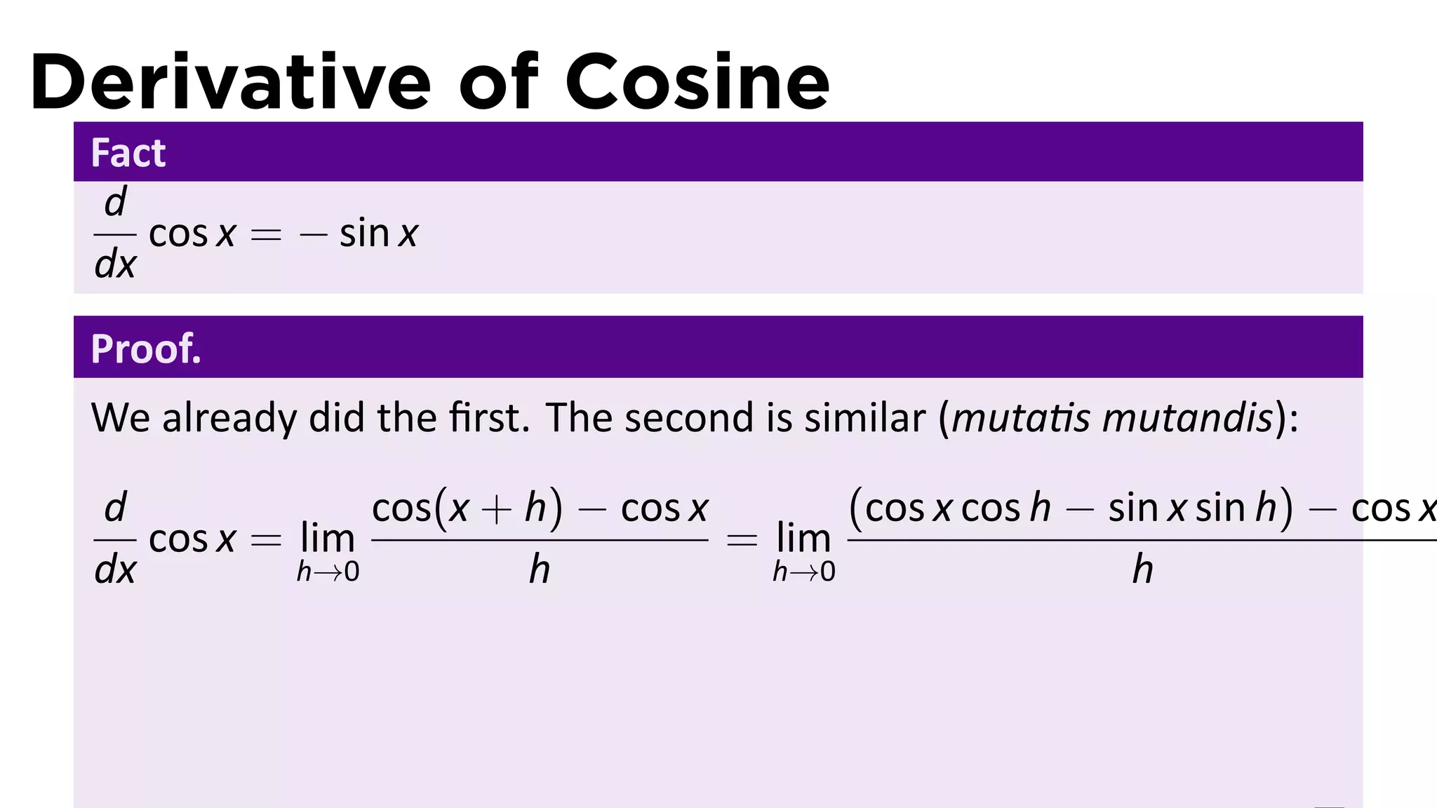 Derivative of Cosine
 Fact
  d
    cos x = − sin x
 dx
 Proof.
 We already did the ﬁrst. The second is similar (muta s mutandis):
 d              cos(x + h) − cos x       (cos x cos h − sin x sin h) − cos x
    cos x = lim                    = lim
 dx         h→0         h            h→0                  h
 
