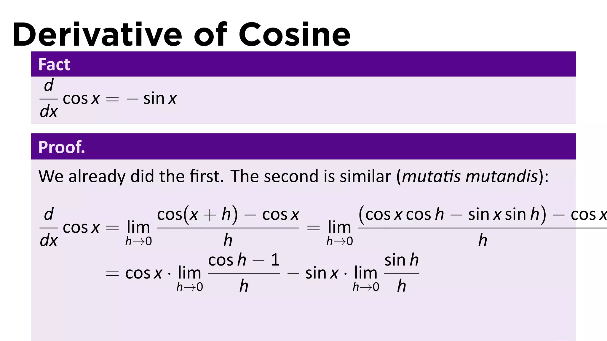Derivative of Cosine
 Fact
  d
    cos x = − sin x
 dx
 Proof.
 We already did the ﬁrst. The second is similar (muta s mutandis):
 d              cos(x + h) − cos x           (cos x cos h − sin x sin h) − cos x
    cos x = lim                     = lim
 dx         h→0           h            h→0                    h
                        cos h − 1               sin h
          = cos x · lim           − sin x · lim
                    h→0     h               h→0 h
 