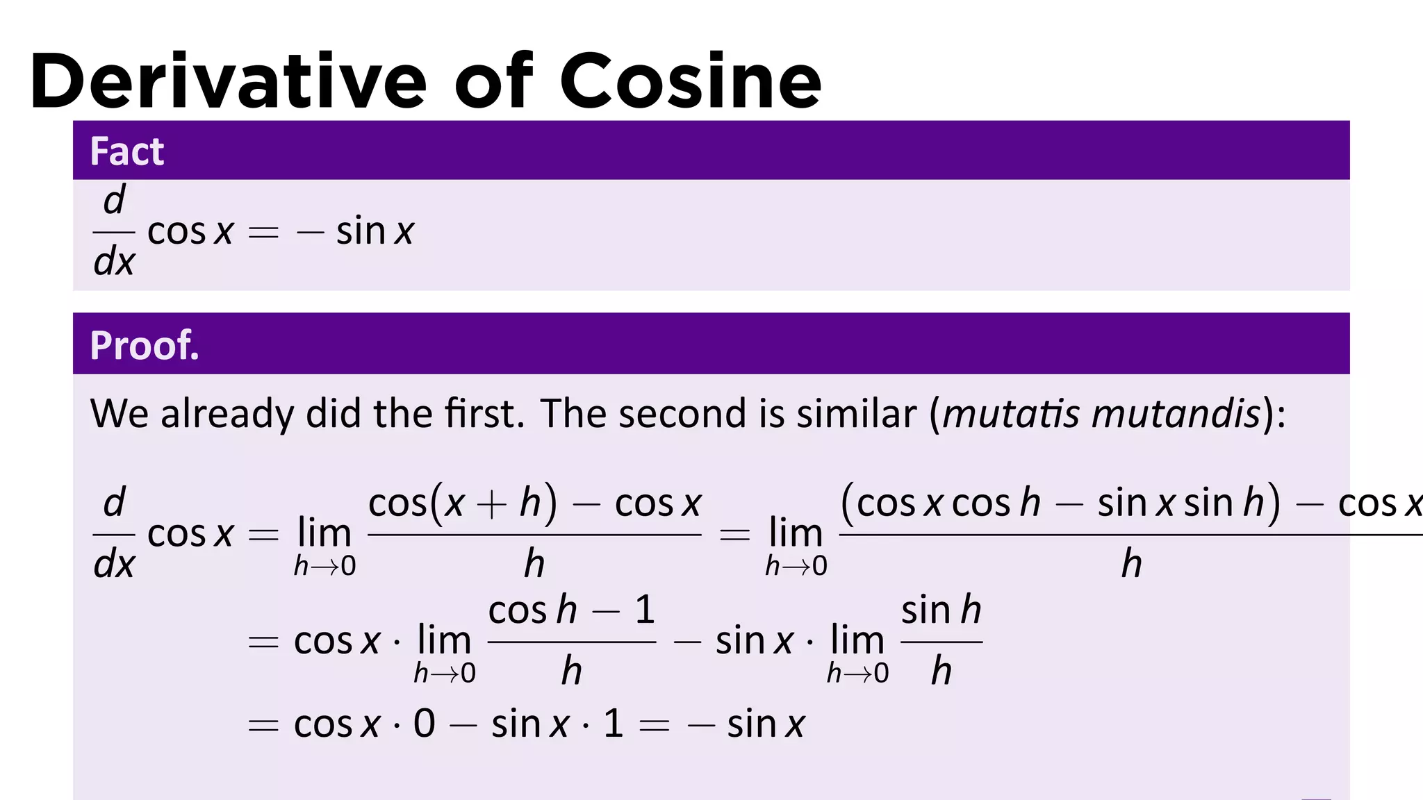 Derivative of Cosine
 Fact
  d
    cos x = − sin x
 dx
 Proof.
 We already did the ﬁrst. The second is similar (muta s mutandis):
 d              cos(x + h) − cos x            (cos x cos h − sin x sin h) − cos x
    cos x = lim                      = lim
 dx         h→0           h             h→0                    h
                        cos h − 1                sin h
          = cos x · lim            − sin x · lim
                    h→0      h               h→0 h
          = cos x · 0 − sin x · 1 = − sin x
 