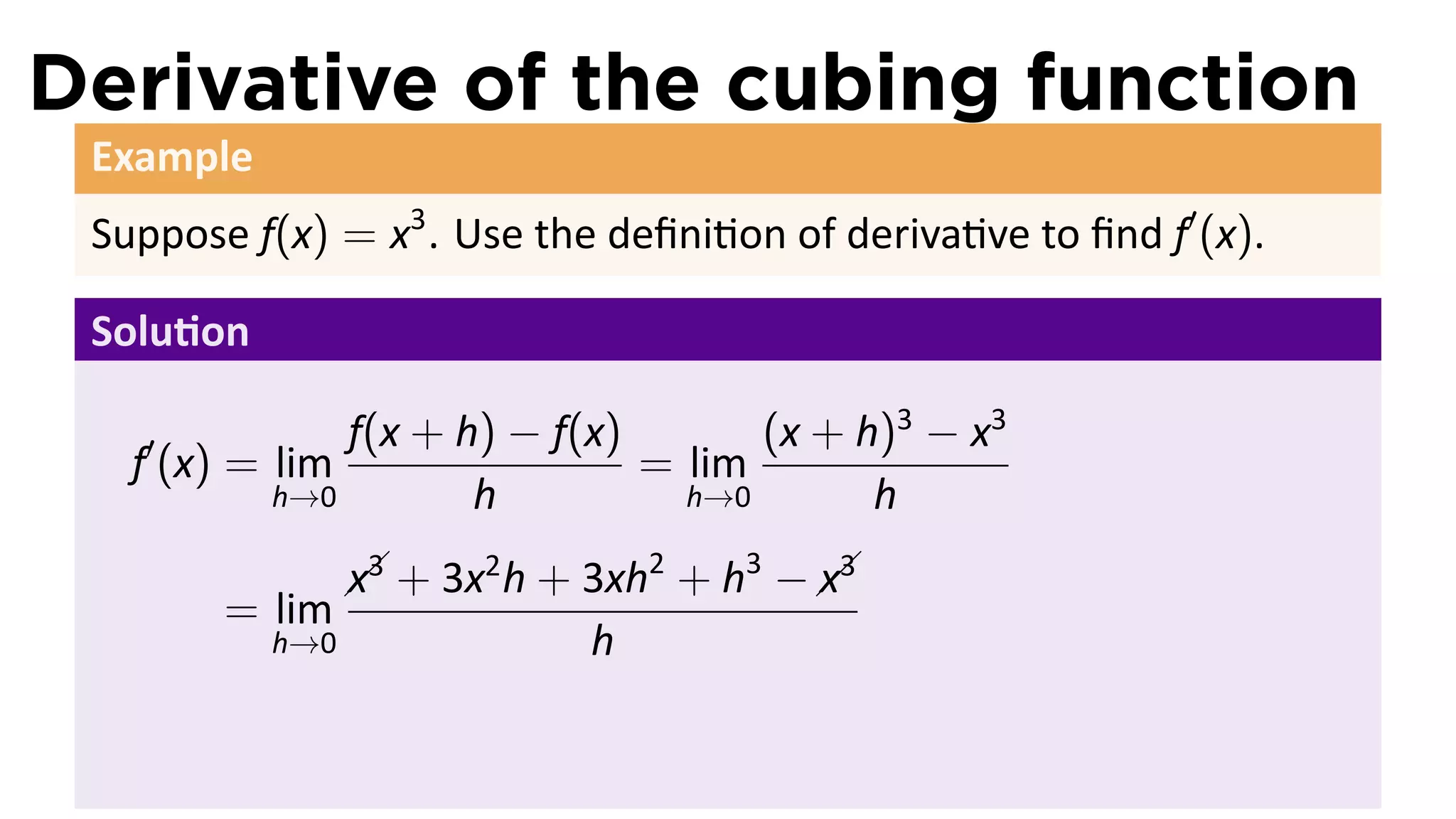 Derivative of the cubing function
 Example
 Suppose f(x) = x3 . Use the deﬁni on of deriva ve to ﬁnd f′ (x).

 Solu on

   ′           f(x + h) − f(x)       (x + h)3 − x3
   f (x) = lim                 = lim
           h→0        h          h→0       h
                 x3
                  
                   +   3x2 h + 3xh2 + h3 −  3
                                           x 
        = lim
           h→0                 h
 