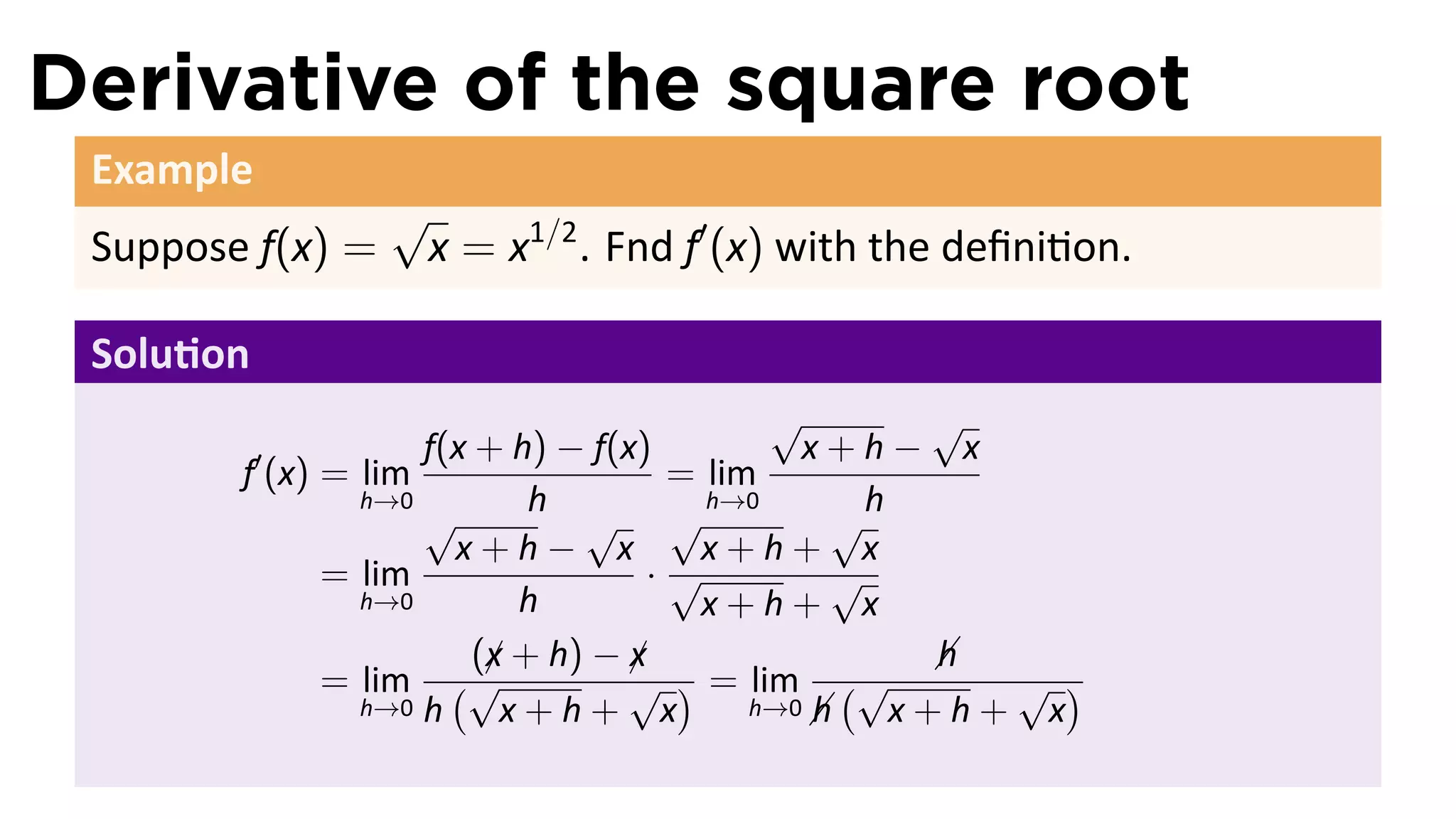 Derivative of the square root
 Example
                  √
 Suppose f(x) =       x = x1/2 . Fnd f′ (x) with the deﬁni on.

 Solu on
                                          √       √
           ′        f(x + h) − f(x)         x+h− x
        f (x) = lim                 = lim
                h→0
                    √       h         h→0       h
                               √ √            √
                      x+h− x         x+h+ x
              = lim                ·√         √
                h→0        h         x+h+ x
                        (x + h) − x
                         ¡        ¡               h
                                                  
              = lim (√            √ ) = lim (√      √ )
                h→0 h     x+h+ x             h x+h+ x
                                         h→0 
 