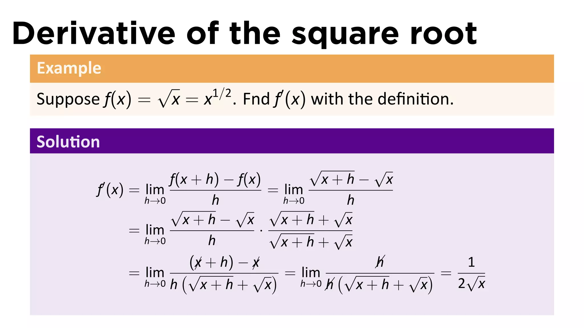 Derivative of the square root
 Example
                  √
 Suppose f(x) =       x = x1/2 . Fnd f′ (x) with the deﬁni on.

 Solu on
                                          √       √
           ′        f(x + h) − f(x)         x+h− x
        f (x) = lim                 = lim
                h→0
                    √       h         h→0       h
                               √ √            √
                      x+h− x         x+h+ x
              = lim                ·√         √
                h→0        h         x+h+ x
                        (x + h) − x
                         ¡        ¡               h
                                                        1
              = lim (√            √ ) = lim (√      √ )= √
                h→0 h     x+h+ x             h x+h+ x
                                         h→0           2 x
 