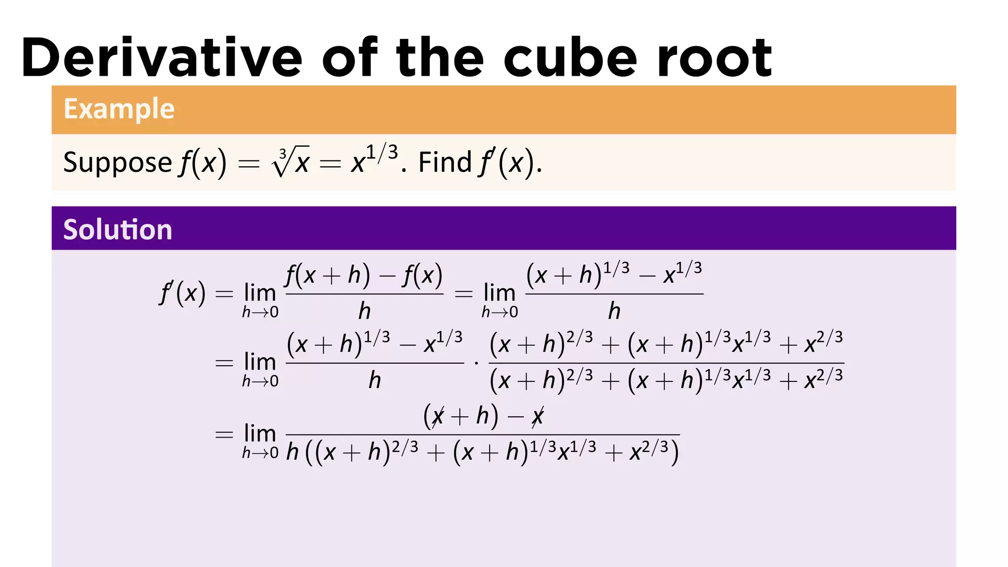 Derivative of the cube root
 Example
                  √
 Suppose f(x) =   3
                      x = x1/3 . Find f′ (x).

 Solu on
                  f(x + h) − f(x)          (x + h)1/3 − x1/3
       f′ (x) = lim                = lim
              h→0        h             h→0         h
                  (x + h) − x
                         1/3     1/3
                                        (x + h) + (x + h)1/3 x1/3 + x2/3
                                               2/3
            = lim                    ·
              h→0         h             (x + h)2/3 + (x + h)1/3 x1/3 + x2/3
                                (x + h) − x
                                 ¡          ¡
            = lim            2/3 + (x + h)1/3 x1/3 + x2/3 )
              h→0 h ((x + h)
 
