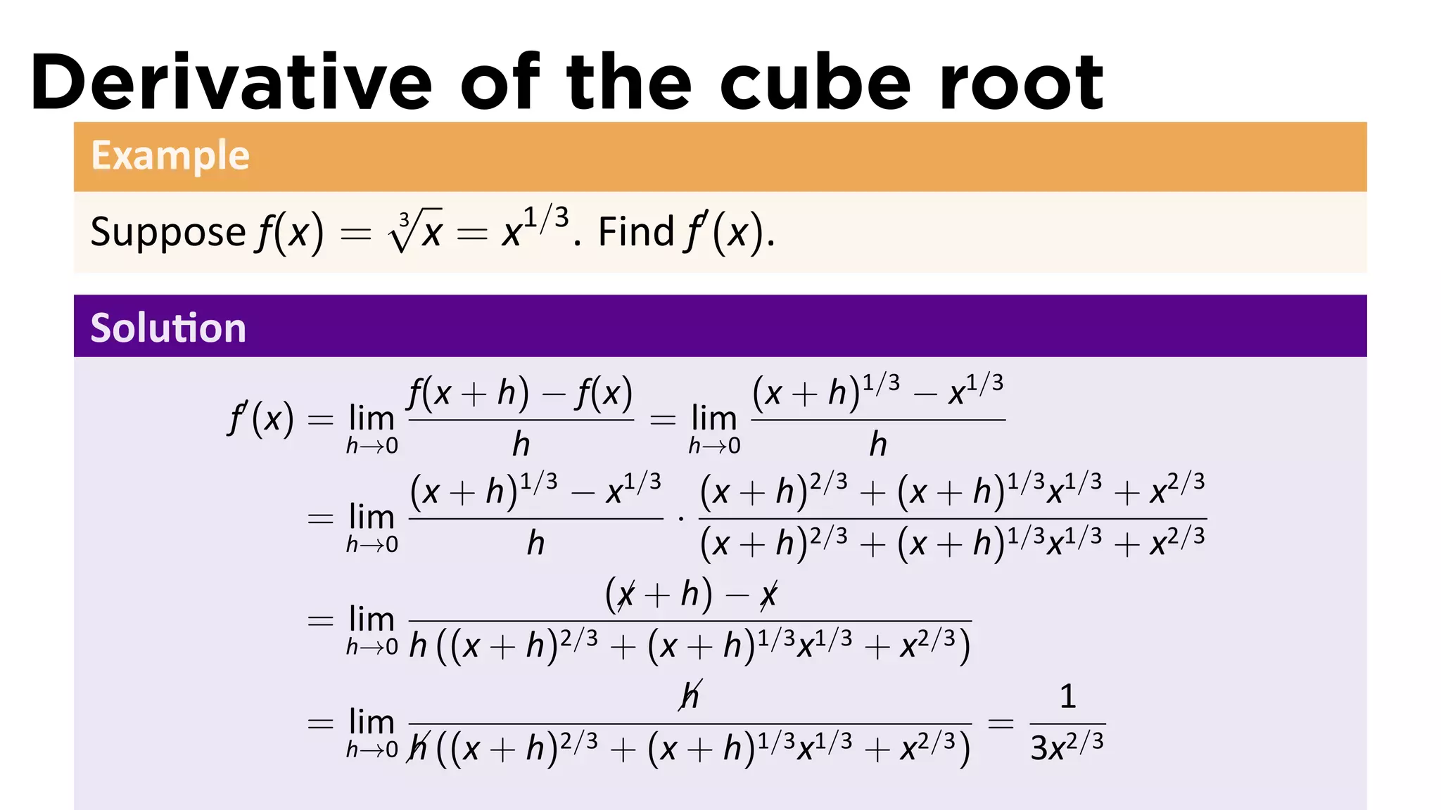 Derivative of the cube root
 Example
                  √
 Suppose f(x) =   3
                      x = x1/3 . Find f′ (x).

 Solu on
                  f(x + h) − f(x)          (x + h)1/3 − x1/3
       f′ (x) = lim                = lim
              h→0        h             h→0         h
                  (x + h) − x
                         1/3     1/3
                                        (x + h) + (x + h)1/3 x1/3 + x2/3
                                               2/3
            = lim                    ·
              h→0         h             (x + h)2/3 + (x + h)1/3 x1/3 + x2/3
                                (x + h) − x
                                 ¡          ¡
            = lim            2/3 + (x + h)1/3 x1/3 + x2/3 )
              h→0 h ((x + h)

                                     h
                                                                1
            = lim            2/3 + (x + h)1/3 x1/3 + x2/3 )
                                                            = 2/3
              h→0  ((x + h)
                  h                                           3x
 