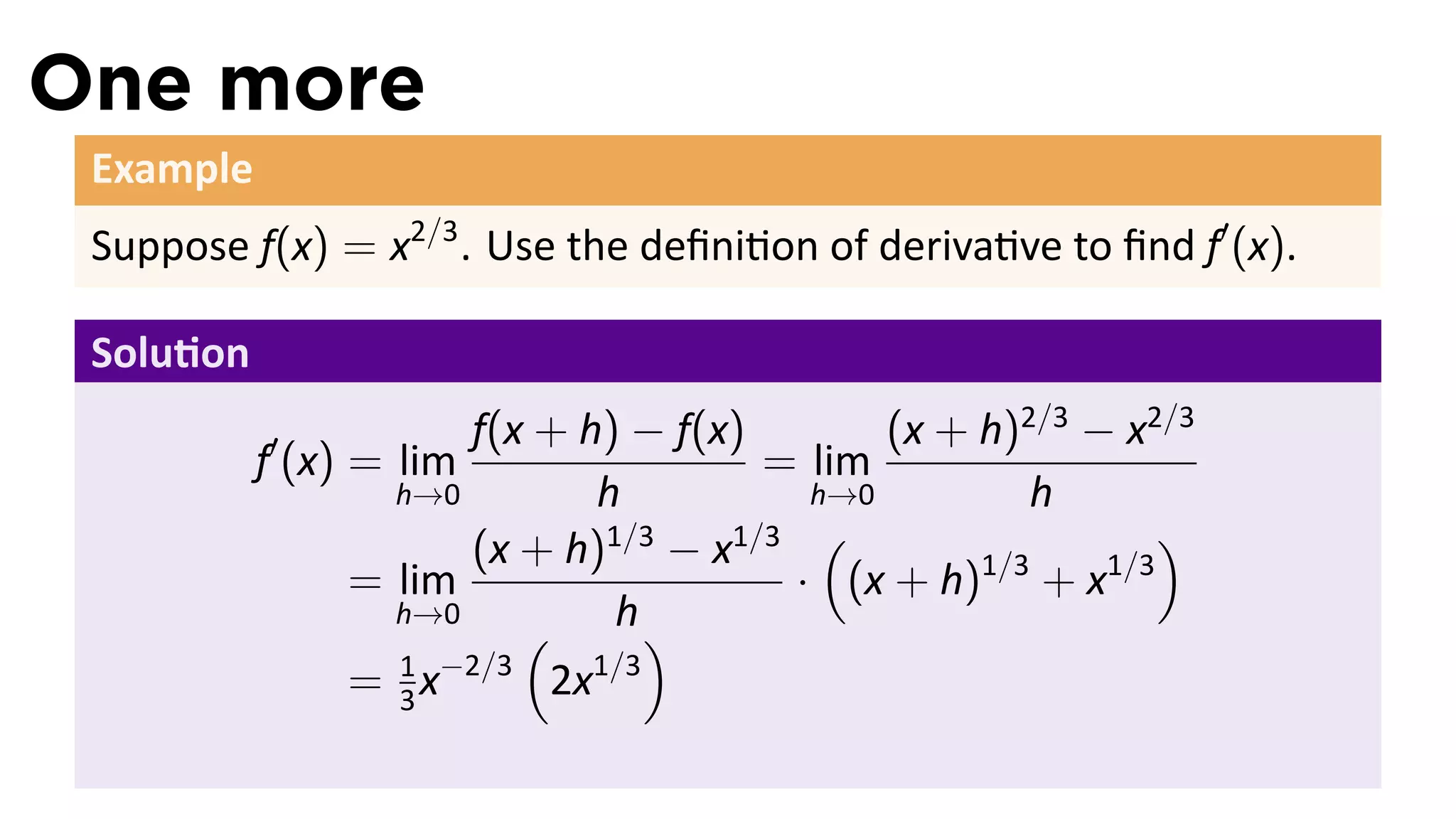One more
 Example
 Suppose f(x) = x2/3 . Use the deﬁni on of deriva ve to ﬁnd f′ (x).

 Solu on
                      f(x + h) − f(x)       (x + h)2/3 − x2/3
           f′ (x) = lim               = lim
                  h→0        h          h→0         h
                                    1/3 (                   )
                      (x + h) − x
                              1/3
                = lim                  · (x + h) + x
                                                 1/3    1/3
                  h→0
                         (     h)
                  1 −2/3
                = 3x       2x1/3
 