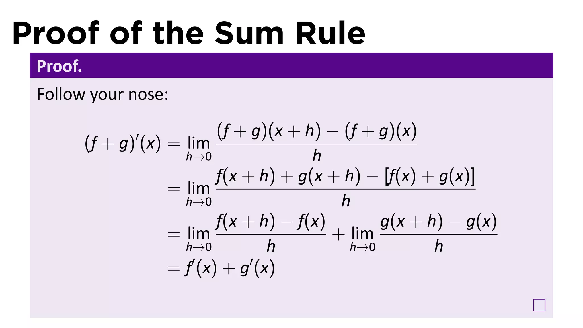 Proof of the Sum Rule
 Proof.
 Follow your nose:
                            (f + g)(x + h) − (f + g)(x)
          (f + g)′ (x) = lim
                       h→0               h
                            f(x + h) + g(x + h) − [f(x) + g(x)]
                     = lim
                       h→0                   h
                            f(x + h) − f(x)       g(x + h) − g(x)
                     = lim                  + lim
                       h→0         h          h→0        h
                        ′        ′
                     = f (x) + g (x)
 