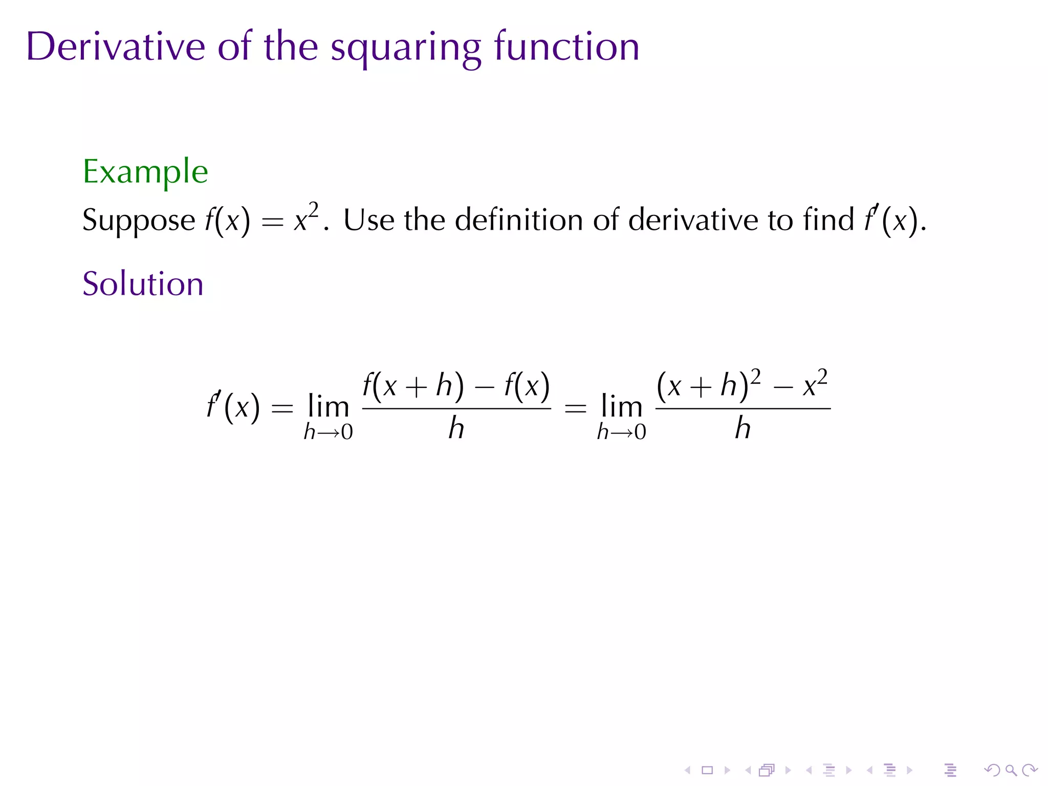 Derivative	of	the	squaring	function

   Example
   Suppose f(x) = x2 . Use	the	deﬁnition	of	derivative	to	ﬁnd f′ (x).

   Solution

                          f(x + h) − f(x)       (x + h)2 − x2
              f′ (x) = lim                = lim
                      h→0        h          h→0       h




                                                 .    .    .    .   .   .
 