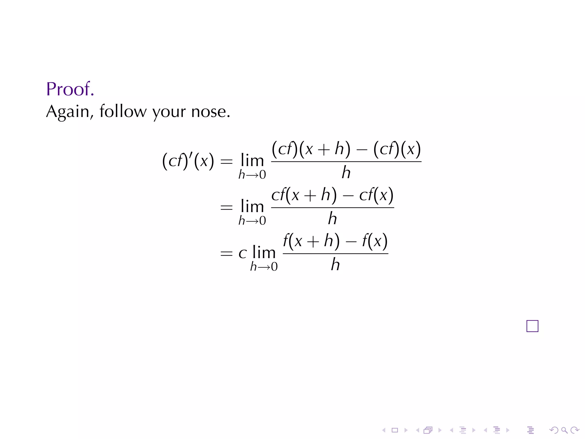 Proof.
Again, follow	your	nose.

                              (cf)(x + h) − (cf)(x)
               (cf)′ (x) = lim
                         h→0             h
                              cf(x + h) − cf(x)
                       = lim
                         h→0          h
                                f(x + h) − f(x)
                       = c lim
                           h→0         h




                                             .   .    .   .   .   .
 