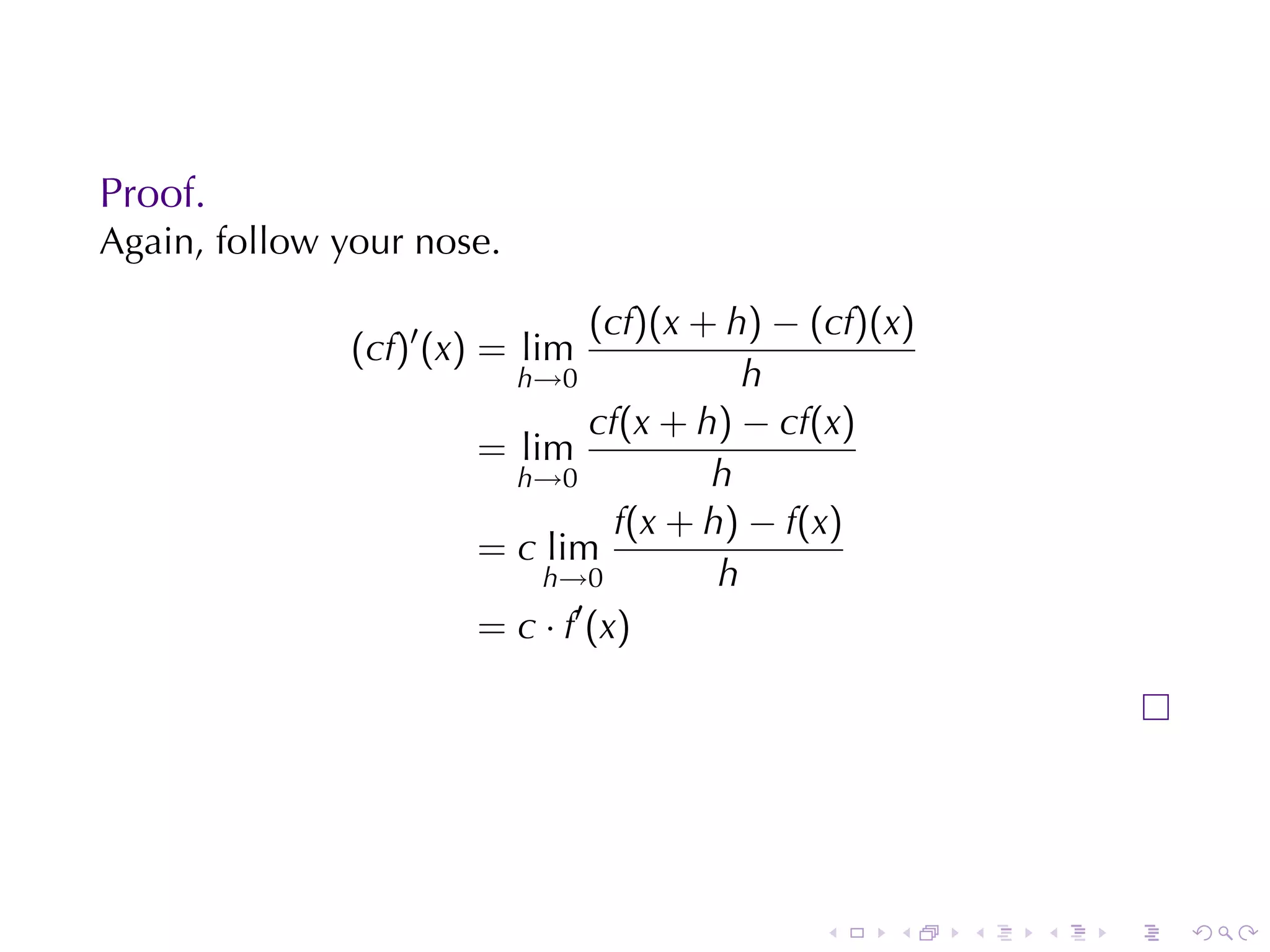 Proof.
Again, follow	your	nose.

                                (cf)(x + h) − (cf)(x)
               (cf)′ (x) = lim
                         h→0               h
                                cf(x + h) − cf(x)
                       = lim
                         h→0            h
                                  f(x + h) − f(x)
                       = c lim
                           h→0           h
                              ′
                       = c · f (x)




                                              .    .    .   .   .   .
 