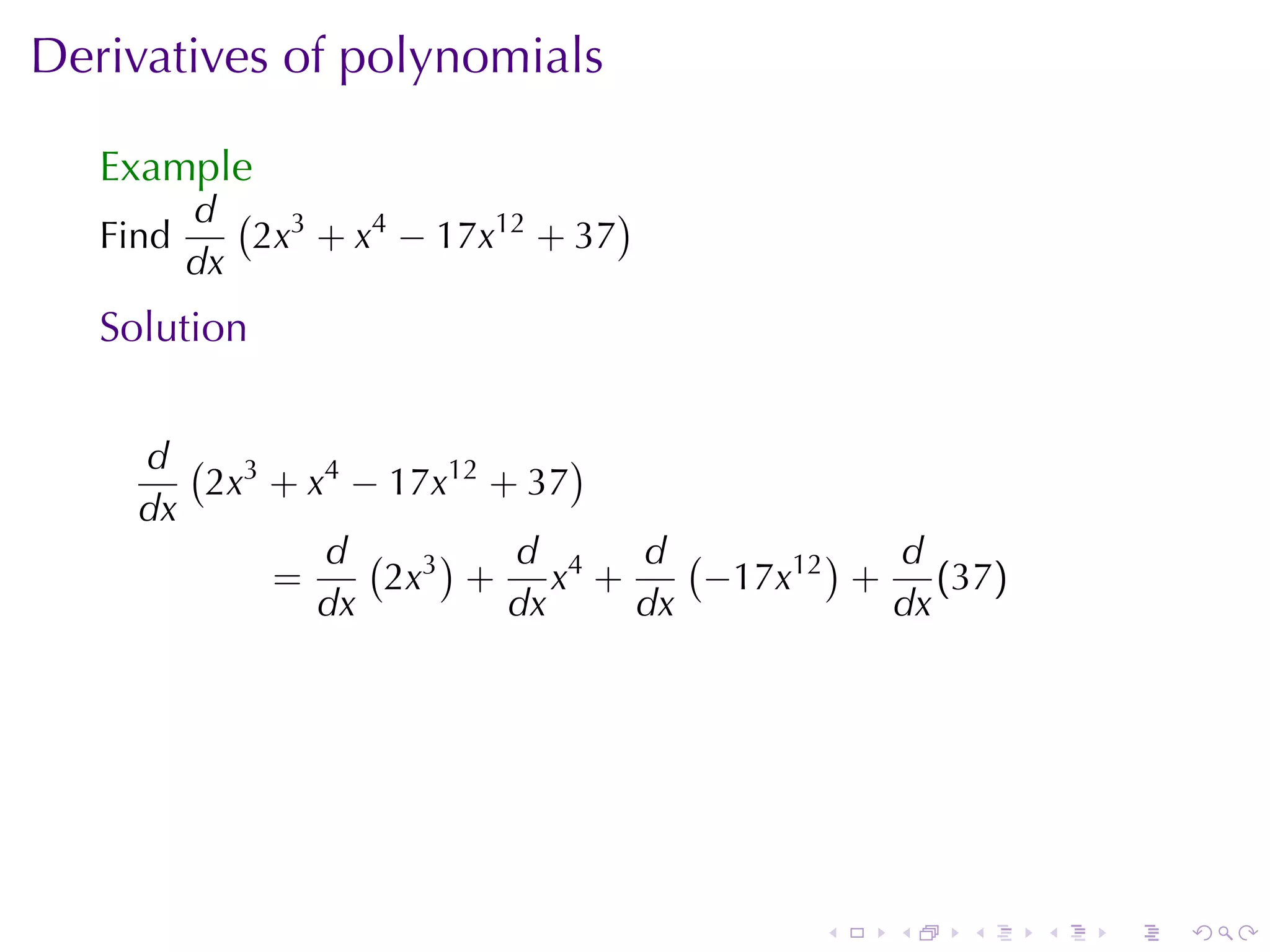 Derivatives	of	polynomials

   Example
          d ( 3                   )
   Find      2x + x4 − 17x12 + 37
          dx
   Solution


     d ( 3                   )
        2x + x4 − 17x12 + 37
     dx
              d ( 3)     d     d (       ) d
           =     2x + x4 +         −17x12 + (37)
              dx         dx    dx          dx




                                      .   .   .    .   .   .
 