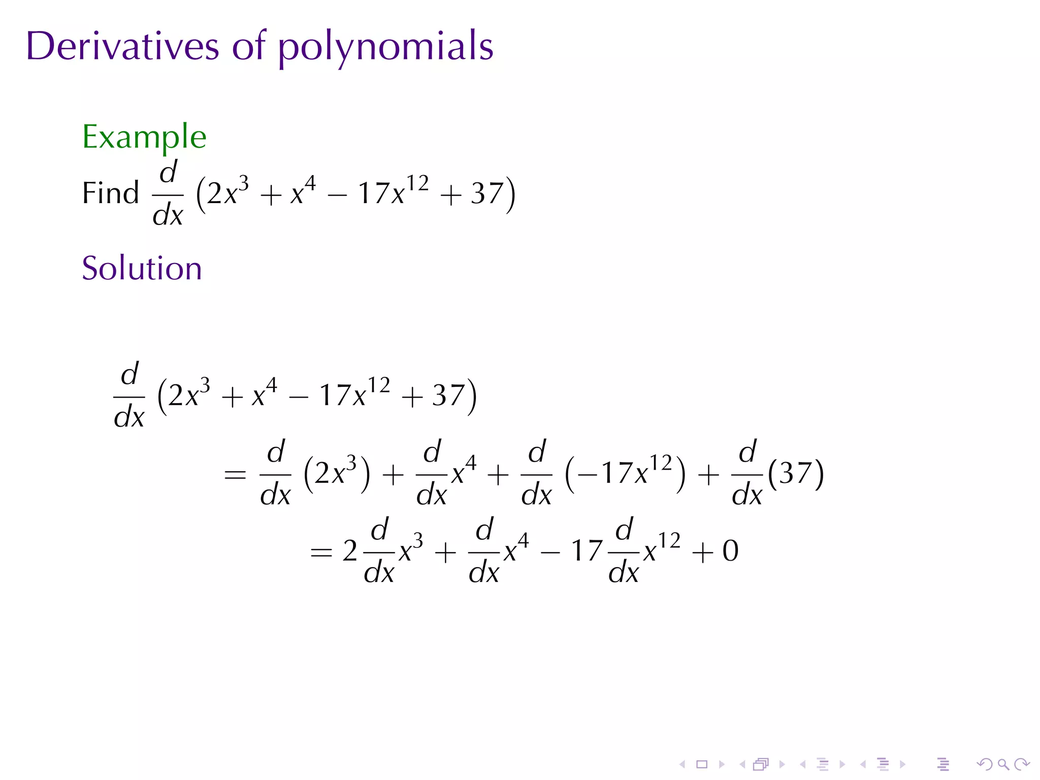 Derivatives	of	polynomials

   Example
          d ( 3                   )
   Find      2x + x4 − 17x12 + 37
          dx
   Solution


     d ( 3                   )
        2x + x4 − 17x12 + 37
     dx
              d ( 3)     d      d (       ) d
           =     2x + x4 +          −17x12 + (37)
              dx         dx     dx          dx
                     d        d       d
                 = 2 x3 + x4 − 17 x12 + 0
                     dx      dx      dx




                                       .   .   .    .   .   .
 