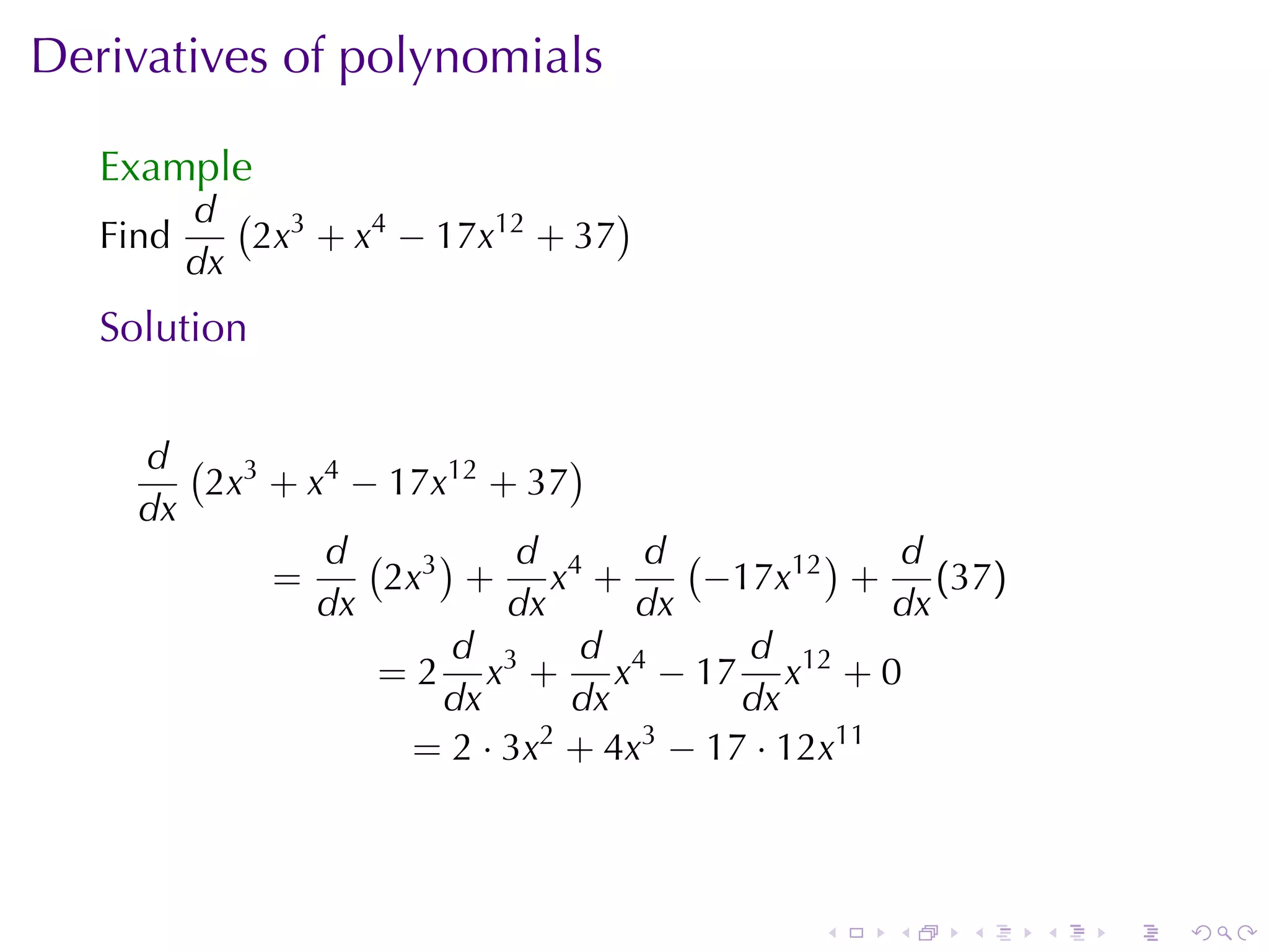 Derivatives	of	polynomials

   Example
          d ( 3                   )
   Find      2x + x4 − 17x12 + 37
          dx
   Solution


     d ( 3                   )
        2x + x4 − 17x12 + 37
     dx
              d ( 3)      d      d (        )   d
           =     2x + x4 +           −17x12 + (37)
              dx         dx      dx             dx
                     d        d        d
                 = 2 x3 + x4 − 17 x12 + 0
                     dx      dx        dx
                   = 2 · 3x2 + 4x3 − 17 · 12x11



                                        .   .   .    .   .   .
 
