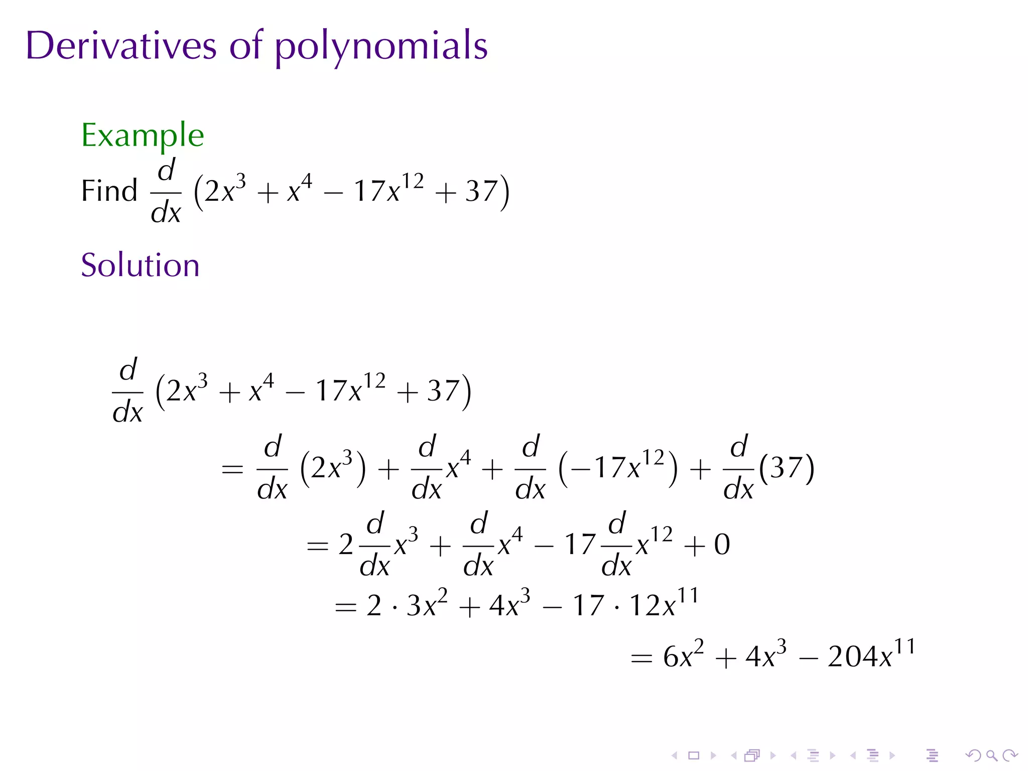 Derivatives	of	polynomials

   Example
          d ( 3                   )
   Find      2x + x4 − 17x12 + 37
          dx
   Solution


     d ( 3                   )
        2x + x4 − 17x12 + 37
     dx
              d ( 3)      d      d (        )   d
           =     2x + x4 +           −17x12 + (37)
              dx         dx      dx             dx
                     d        d        d
                 = 2 x3 + x4 − 17 x12 + 0
                     dx      dx        dx
                   = 2 · 3x2 + 4x3 − 17 · 12x11
                                      = 6x2 + 4x3 − 204x11


                                        .   .   .    .   .   .
 