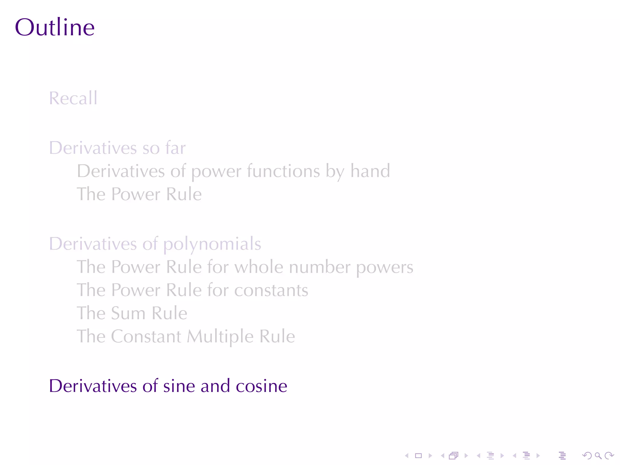 Outline

  Recall

  Derivatives	so	far
     Derivatives	of	power	functions	by	hand
     The	Power	Rule

  Derivatives	of	polynomials
     The	Power	Rule	for	whole	number	powers
     The	Power	Rule	for	constants
     The	Sum	Rule
     The	Constant	Multiple	Rule

  Derivatives	of	sine	and	cosine


                                              .   .   .   .   .   .
 