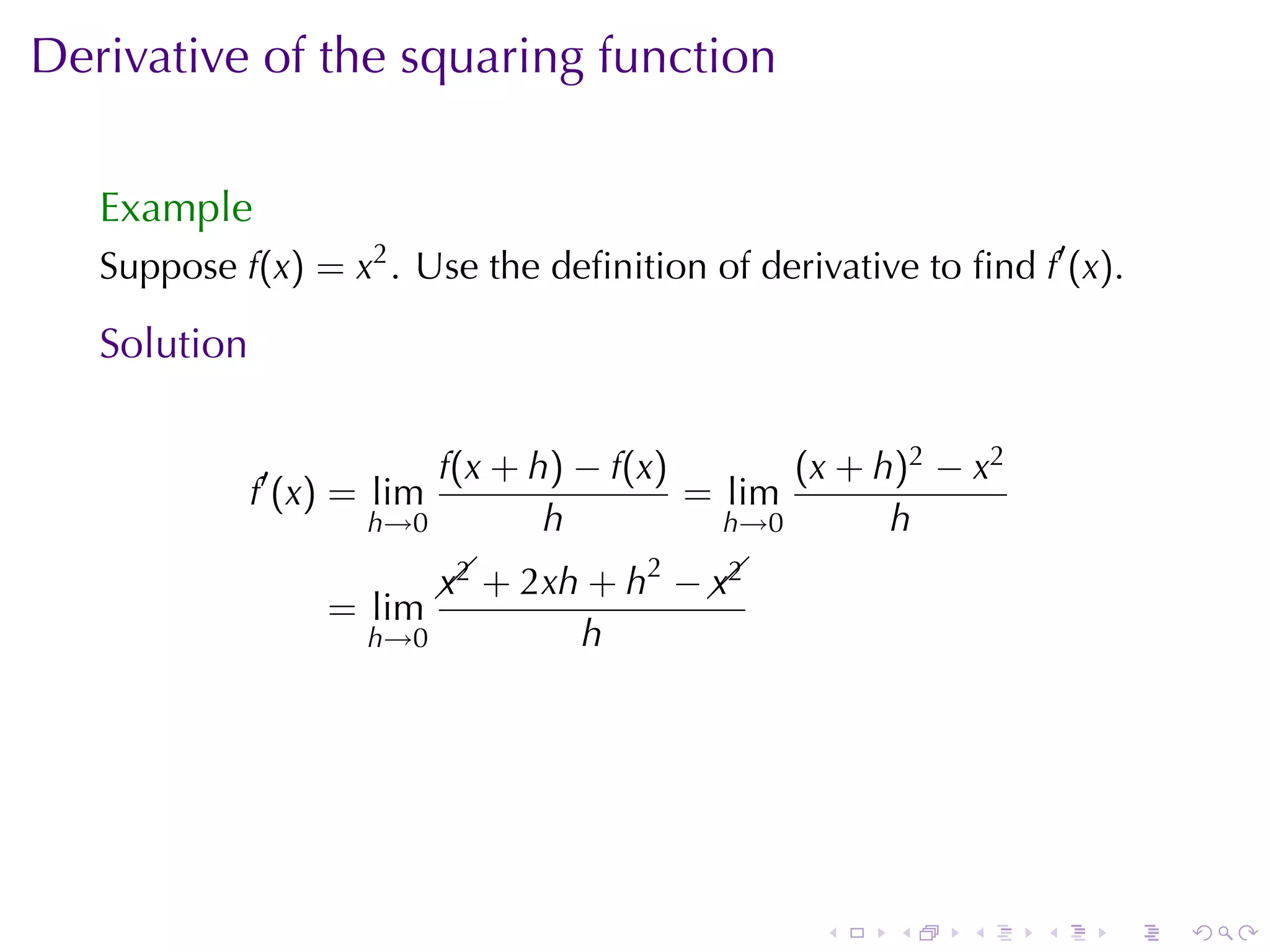 Derivative	of	the	squaring	function

   Example
   Suppose f(x) = x2 . Use	the	deﬁnition	of	derivative	to	ﬁnd f′ (x).

   Solution

                          f(x + h) − f(x)       (x + h)2 − x2
              f′ (x) = lim                = lim
                      h→0        h          h→0       h
                                        2
                             x2            x2
                               + 2xh + h −  
                                            
                   = lim
                      h→0           h




                                                 .    .    .    .   .   .
 