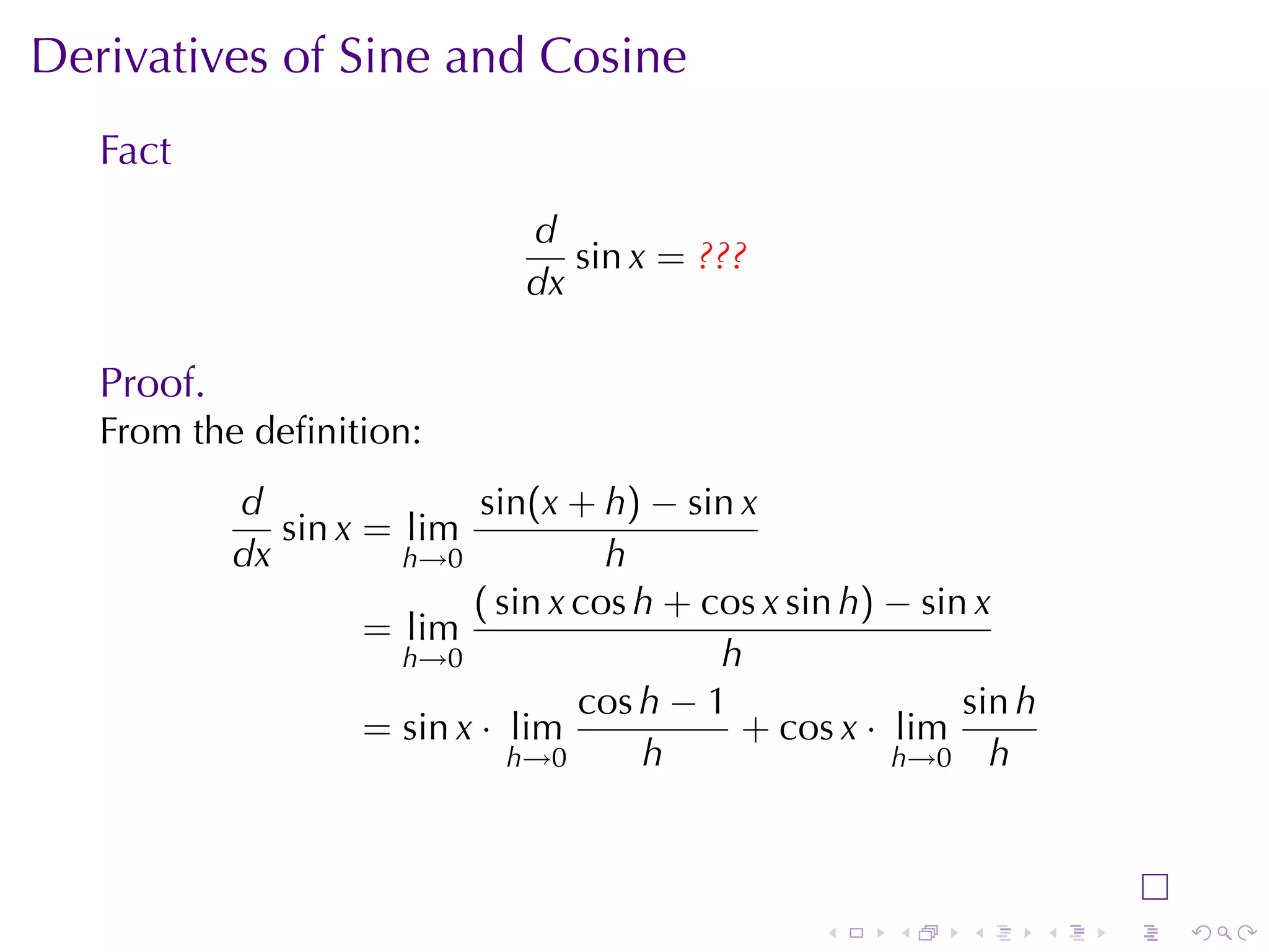 Derivatives	of	Sine	and	Cosine
   Fact
                                d
                                   sin x = ???
                                dx

   Proof.
   From	the	deﬁnition:
            d                sin(x + h) − sin x
               sin x = lim
            dx         h→0            h
                            ( sin x cos h + cos x sin h) − sin x
                     = lim
                       h→0                   h
                                    cos h − 1                 sin h
                     = sin x · lim            + cos x · lim
                               h→0      h                h→0 h




                                                    .    .    .       .   .   .
 