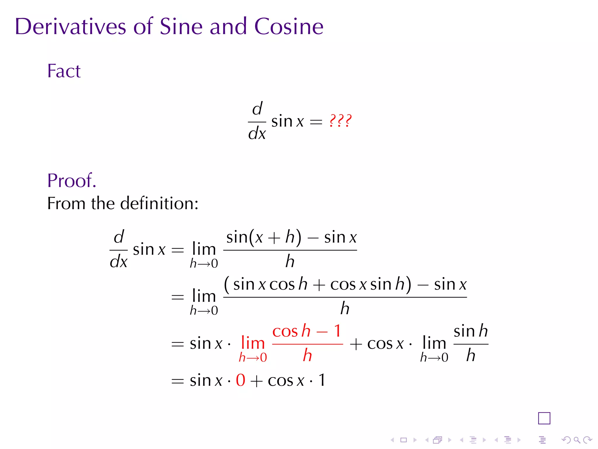 Derivatives	of	Sine	and	Cosine
   Fact
                                d
                                   sin x = ???
                                dx

   Proof.
   From	the	deﬁnition:
            d                sin(x + h) − sin x
               sin x = lim
            dx         h→0            h
                            ( sin x cos h + cos x sin h) − sin x
                     = lim
                       h→0                   h
                                    cos h − 1                 sin h
                     = sin x · lim            + cos x · lim
                               h→0      h                h→0 h
                     = sin x · 0 + cos x · 1


                                                    .    .    .       .   .   .
 