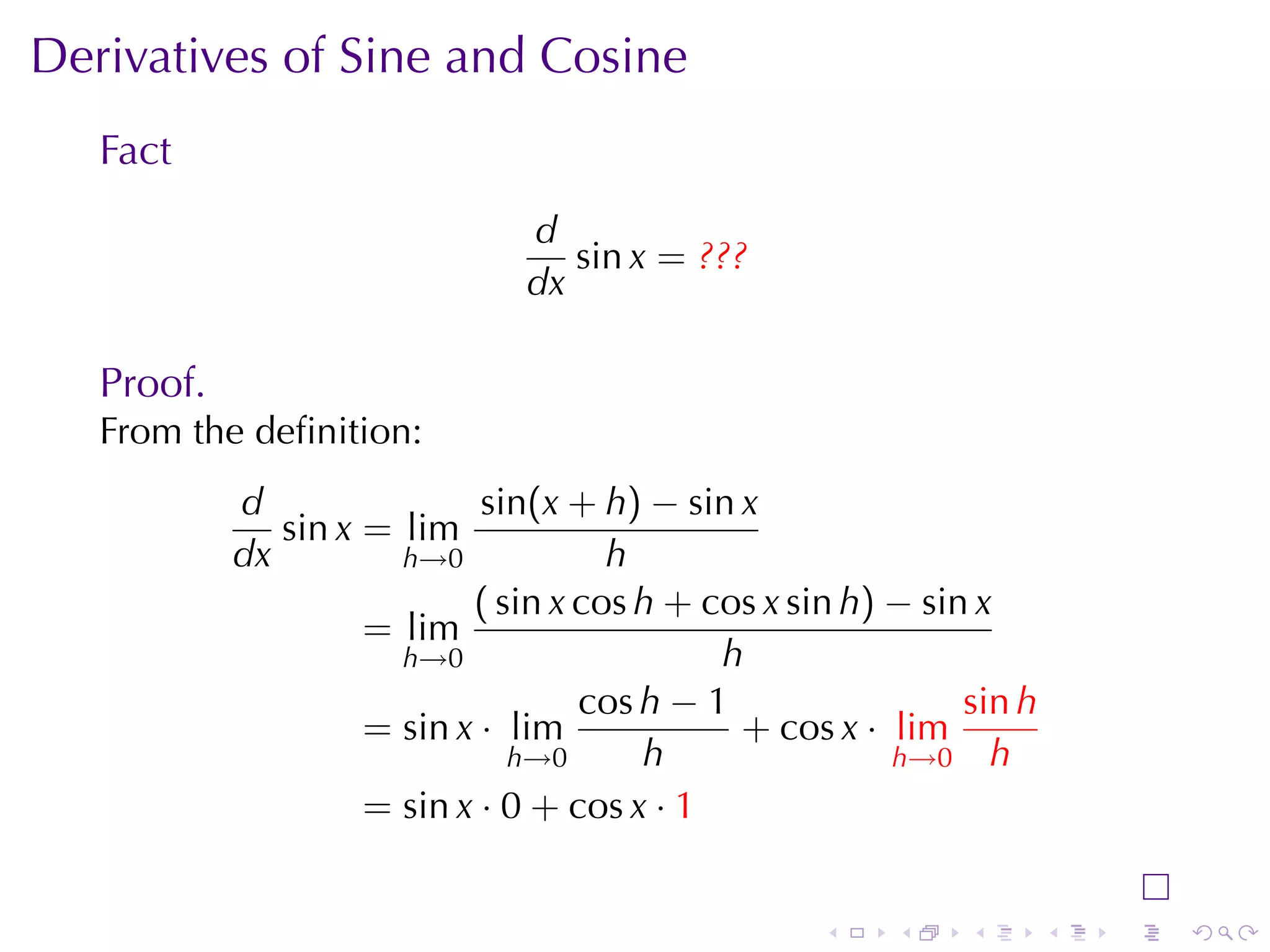 Derivatives	of	Sine	and	Cosine
   Fact
                                d
                                   sin x = ???
                                dx

   Proof.
   From	the	deﬁnition:
            d                sin(x + h) − sin x
               sin x = lim
            dx         h→0            h
                            ( sin x cos h + cos x sin h) − sin x
                     = lim
                       h→0                   h
                                    cos h − 1                 sin h
                     = sin x · lim            + cos x · lim
                               h→0      h                h→0 h
                     = sin x · 0 + cos x · 1


                                                    .    .    .       .   .   .
 