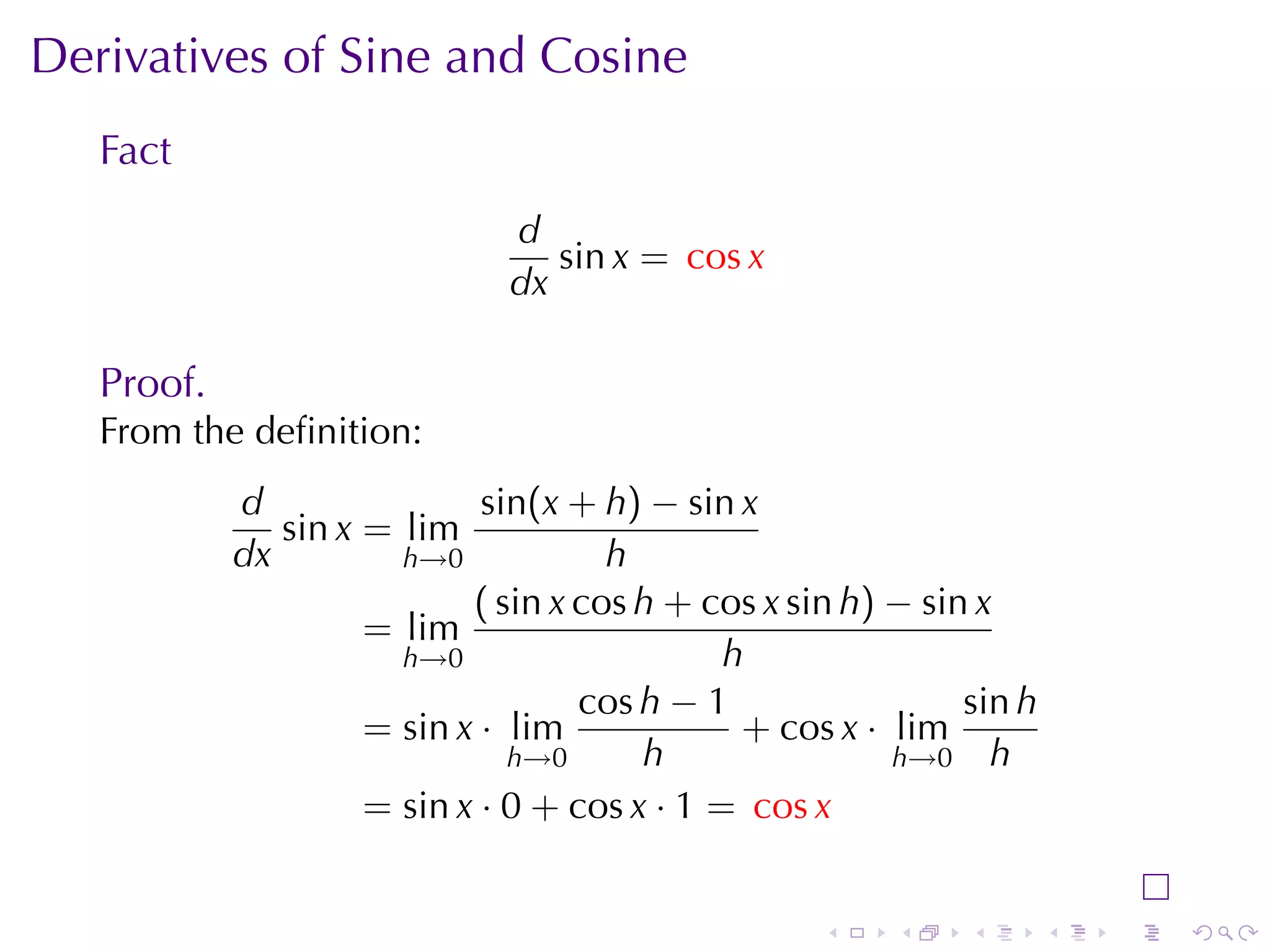 Derivatives	of	Sine	and	Cosine
   Fact
                              d
                                 sin x = cos x
                              dx

   Proof.
   From	the	deﬁnition:
            d                sin(x + h) − sin x
               sin x = lim
            dx         h→0            h
                            ( sin x cos h + cos x sin h) − sin x
                     = lim
                       h→0                    h
                                    cos h − 1                 sin h
                     = sin x · lim             + cos x · lim
                               h→0      h                h→0 h
                     = sin x · 0 + cos x · 1 = cos x


                                                    .    .    .       .   .   .
 
