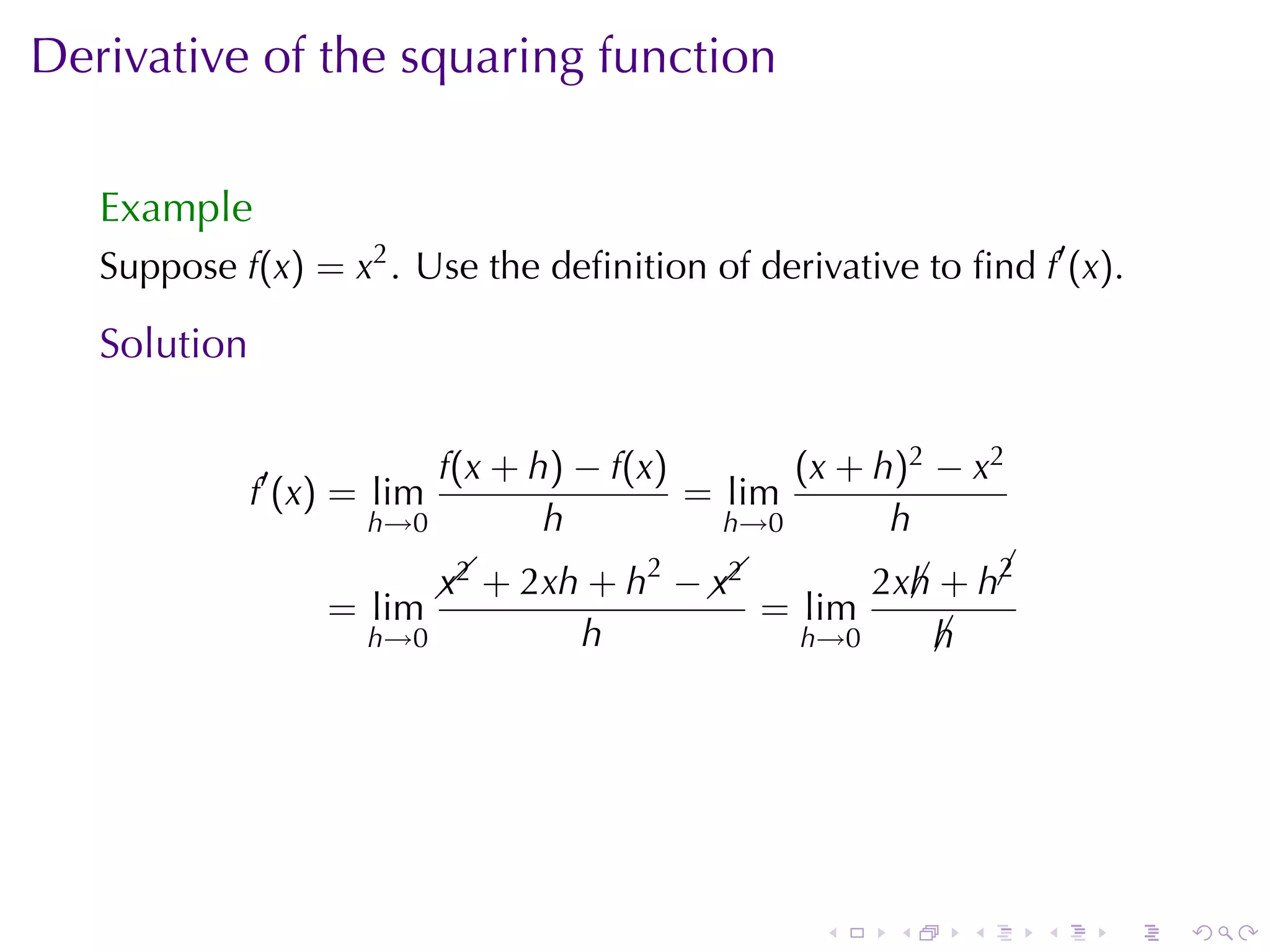 Derivative	of	the	squaring	function

   Example
   Suppose f(x) = x2 . Use	the	deﬁnition	of	derivative	to	ﬁnd f′ (x).

   Solution

                          f(x + h) − f(x)       (x + h)2 − x2
              f′ (x) = lim                = lim
                      h→0        h          h→0       h
                                        2                    2
                             x2            x2
                               + 2xh + h −  
                                                      2xh + h¡
                                                        ¡
                   = lim                        = lim
                      h→0           h             h→0     h
                                                          ¡




                                                   .    .   .    .   .   .
 