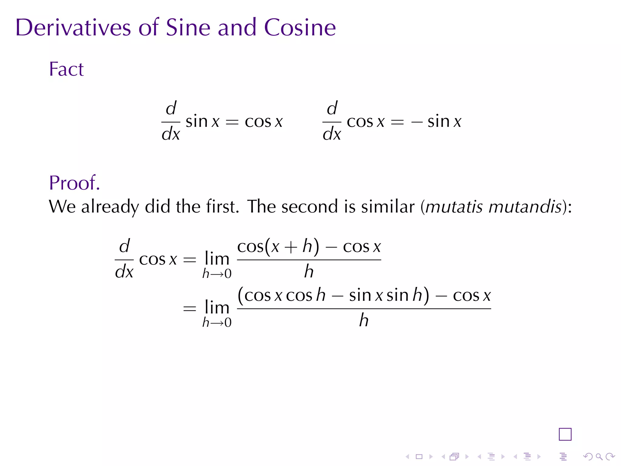Derivatives	of	Sine	and	Cosine
   Fact
                  d                    d
                     sin x = cos x        cos x = − sin x
                  dx                   dx

   Proof.
   We	already	did	the	ﬁrst. The	second	is	similar	(mutatis	mutandis):

            d              cos(x + h) − cos x
               cos x = lim
            dx         h→0          h
                           (cos x cos h − sin x sin h) − cos x
                     = lim
                       h→0                 h




                                                  .   .     .    .   .   .
 