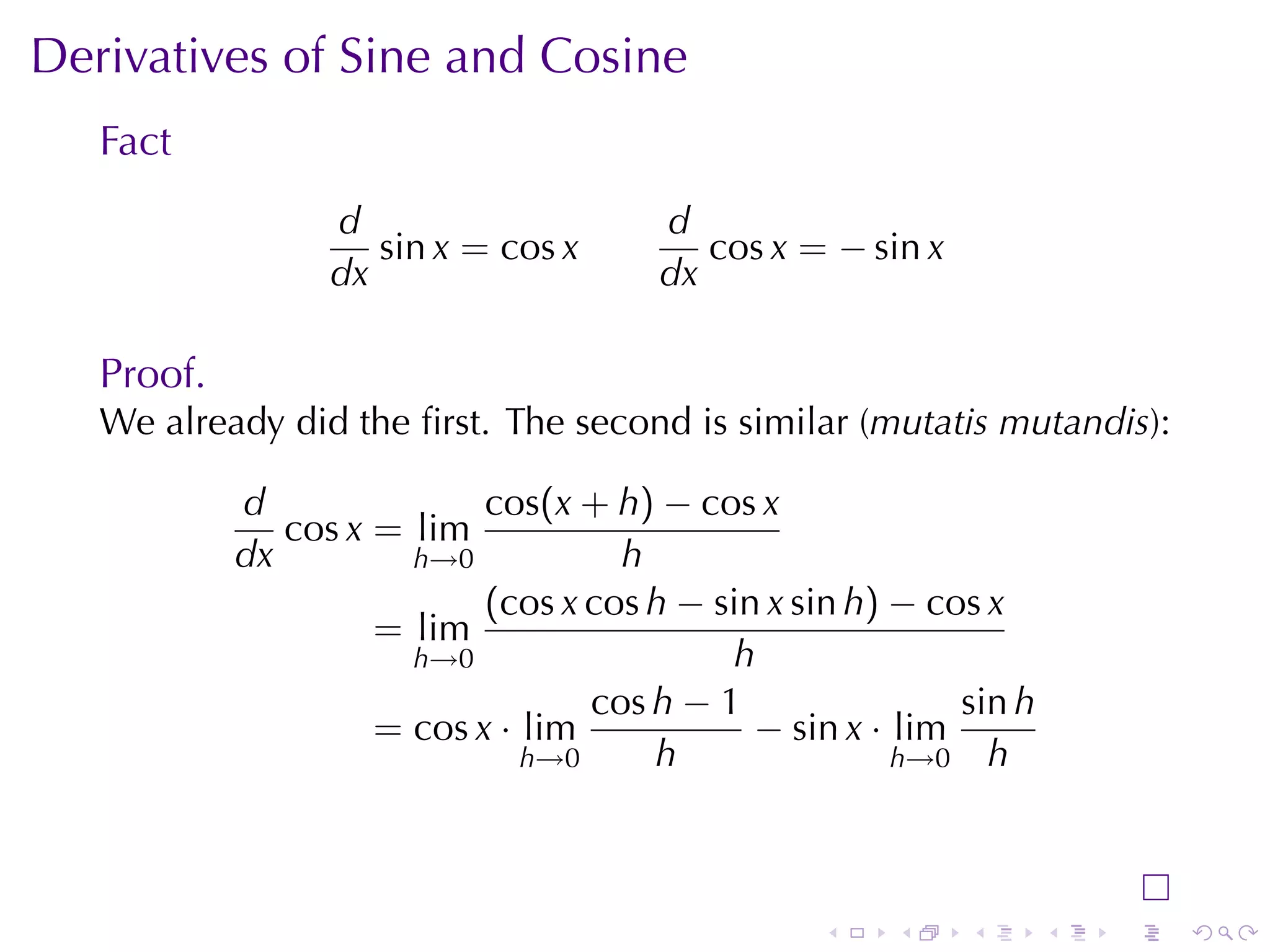 Derivatives	of	Sine	and	Cosine
   Fact
                  d                     d
                     sin x = cos x         cos x = − sin x
                  dx                    dx

   Proof.
   We	already	did	the	ﬁrst. The	second	is	similar	(mutatis	mutandis):

            d               cos(x + h) − cos x
               cos x = lim
            dx         h→0           h
                            (cos x cos h − sin x sin h) − cos x
                     = lim
                       h→0                  h
                                   cos h − 1                sin h
                     = cos x · lim            − sin x · lim
                               h→0     h                h→0 h




                                                  .    .     .      .   .   .
 