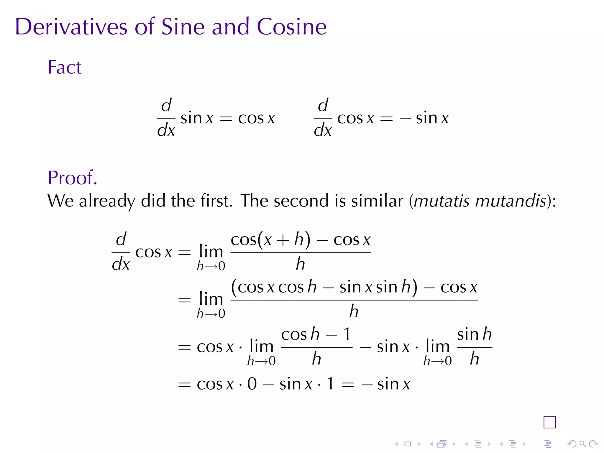 Derivatives	of	Sine	and	Cosine
   Fact
                  d                     d
                     sin x = cos x         cos x = − sin x
                  dx                    dx

   Proof.
   We	already	did	the	ﬁrst. The	second	is	similar	(mutatis	mutandis):

            d               cos(x + h) − cos x
               cos x = lim
            dx         h→0           h
                            (cos x cos h − sin x sin h) − cos x
                     = lim
                       h→0                    h
                                   cos h − 1                 sin h
                     = cos x · lim             − sin x · lim
                               h→0      h                h→0 h
                     = cos x · 0 − sin x · 1 = − sin x


                                                   .    .    .       .   .   .
 