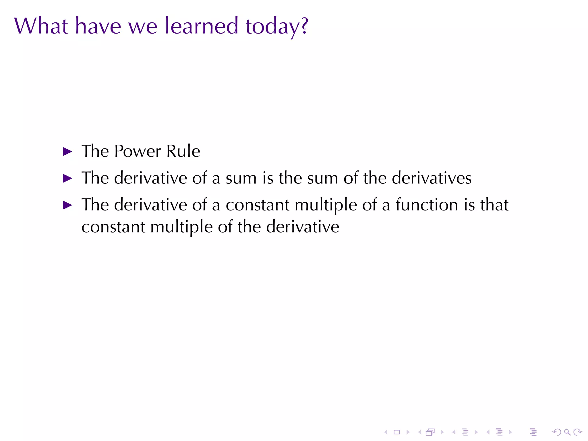What	have	we	learned	today?




      The	Power	Rule
      The	derivative	of	a	sum	is	the	sum	of	the	derivatives
      The	derivative	of	a	constant	multiple	of	a	function	is	that
      constant	multiple	of	the	derivative




                                               .    .   .     .     .   .
 