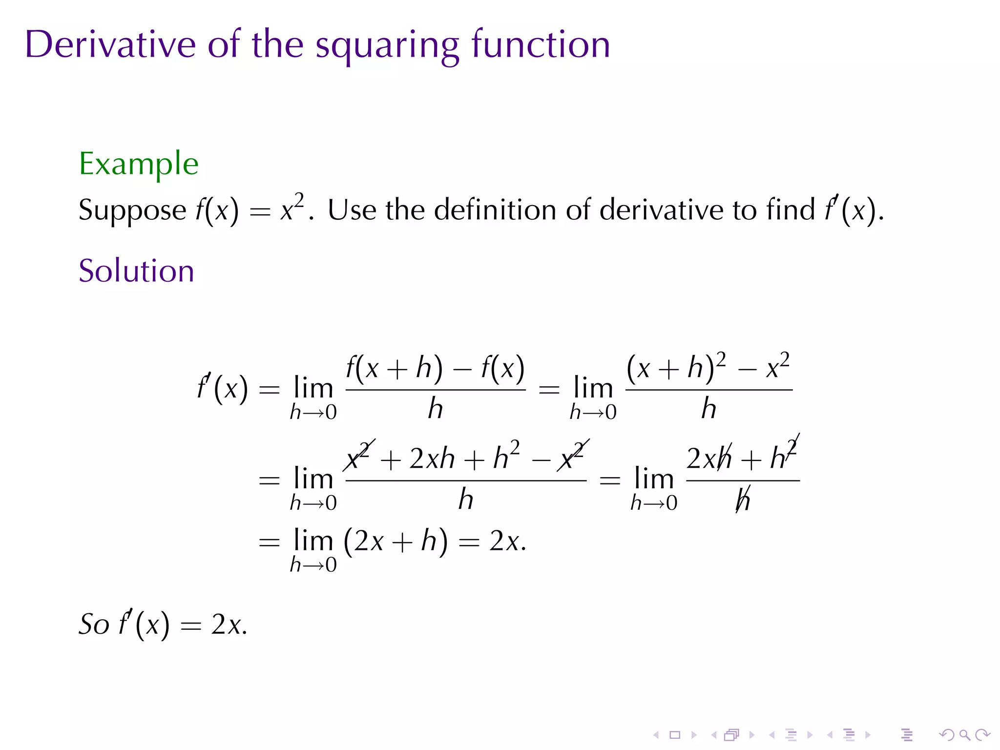 Derivative	of	the	squaring	function

   Example
   Suppose f(x) = x2 . Use	the	deﬁnition	of	derivative	to	ﬁnd f′ (x).

   Solution

                           f(x + h) − f(x)       (x + h)2 − x2
              f′ (x) = lim                 = lim
                       h→0        h          h→0       h
                                        2                    2
                             x2            x2
                               + 2xh + h −  
                                                      2xh + h¡
                                                        ¡
                     = lim                      = lim
                       h→0          h             h→0     h
                                                          ¡
                     = lim (2x + h) = 2x.
                       h→0

   So f′ (x) = 2x.


                                                   .    .   .    .   .   .
 
