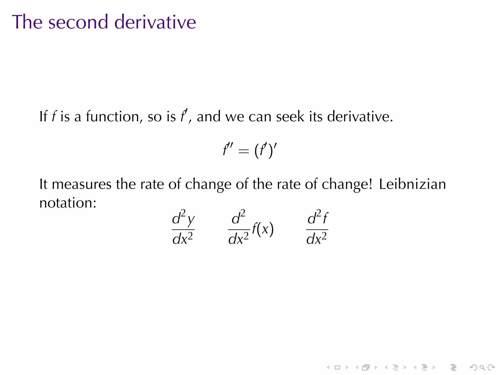 The	second	derivative



   If f is	a	function, so	is f′ , and	we	can	seek	its	derivative.

                                   f′′ = (f′ )′

   It	measures	the	rate	of	change	of	the	rate	of	change! Leibnizian
   notation:
                        d2 y     d2           d2 f
                                     f(x)
                        dx2      dx2          dx2




                                                    .    .    .     .   .   .
 