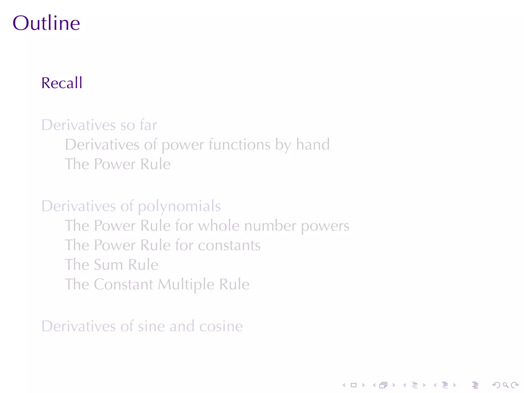 Outline

  Recall

  Derivatives	so	far
     Derivatives	of	power	functions	by	hand
     The	Power	Rule

  Derivatives	of	polynomials
     The	Power	Rule	for	whole	number	powers
     The	Power	Rule	for	constants
     The	Sum	Rule
     The	Constant	Multiple	Rule

  Derivatives	of	sine	and	cosine


                                              .   .   .   .   .   .
 