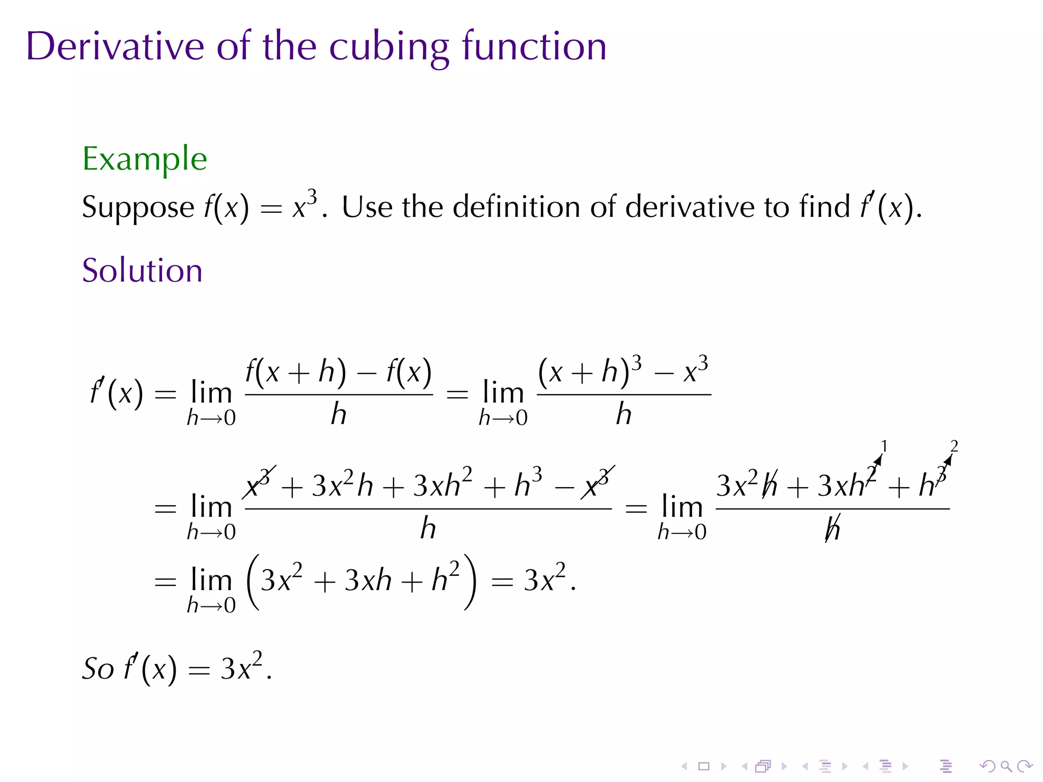 Derivative	of	the	cubing	function

   Example
   Suppose f(x) = x3 . Use	the	deﬁnition	of	derivative	to	ﬁnd f′ (x).

   Solution

                f(x + h) − f(x)       (x + h)3 − x3
   f′ (x) = lim                 = lim
            h→0        h          h→0       h
                                                                          1       2

                  x3    2       2   3
                                       x3             3x2 h       ¡
                                                                  !
                                                                  2    !
                                                                       ¡
                                                                       3
                    + 3x h + 3xh + h −  
                                                           ¡ + 3xh + h
         = lim                               = lim
            h→0              h                  h→0               h
                                                                  ¡
              (              )
         = lim 3x2 + 3xh + h2 = 3x2 .
            h→0

   So f′ (x) = 3x2 .

                                                 .     .      .       .       .       .
 