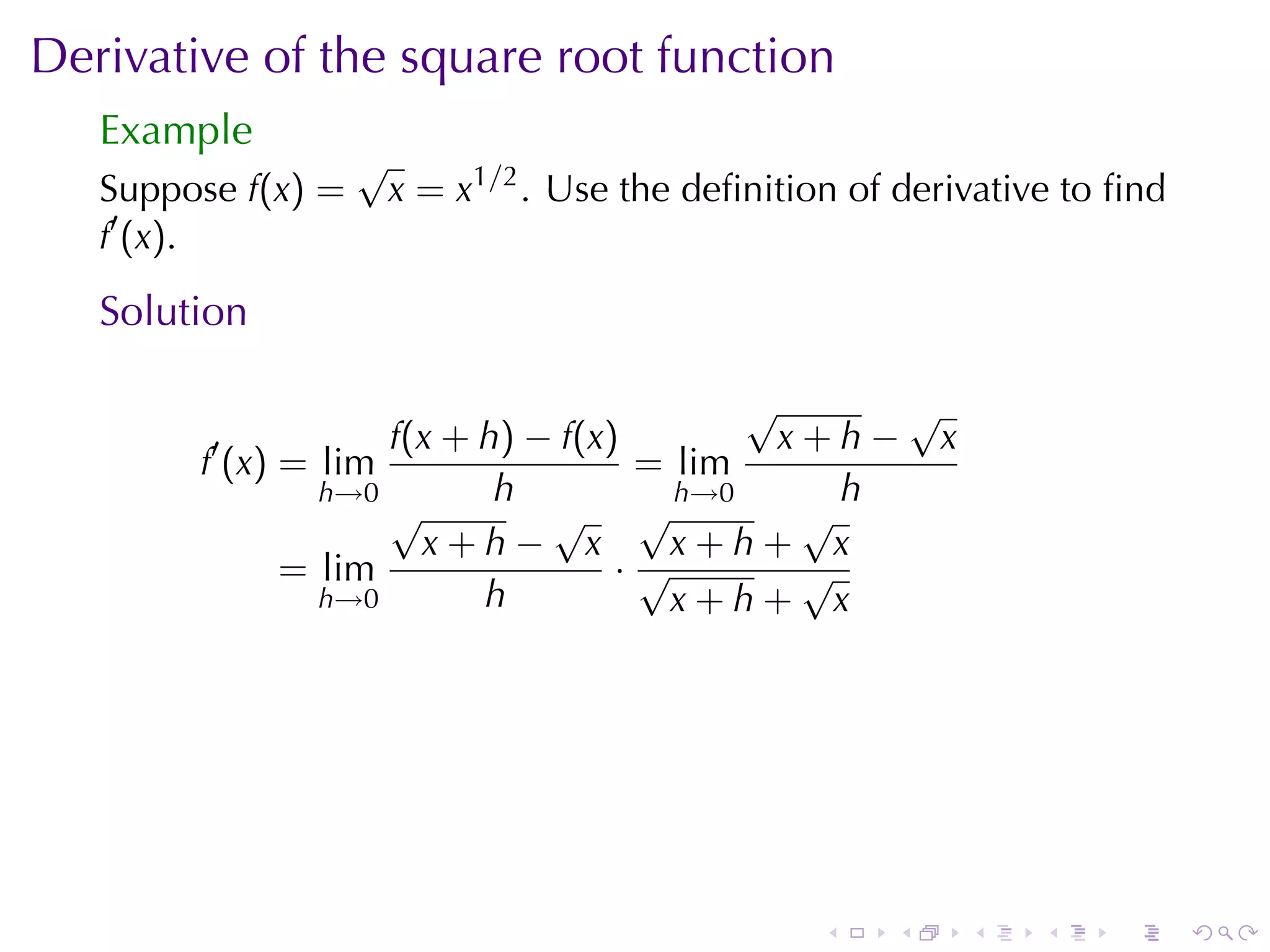 Derivative	of	the	square	root	function
   Example
                    √
   Suppose f(x) =       x = x1/2 . Use	the	deﬁnition	of	derivative	to	ﬁnd
   f′ (x).

   Solution

                                          √      √
         ′          f(x + h) − f(x)         x+h− x
        f (x) = lim                 = lim
                h→0        h          h→0      h
                    √         √ √            √
                      x+h− x          x+h+ x
              = lim                ·√        √
                h→0       h           x+h+ x




                                                   .   .    .    .   .      .
 