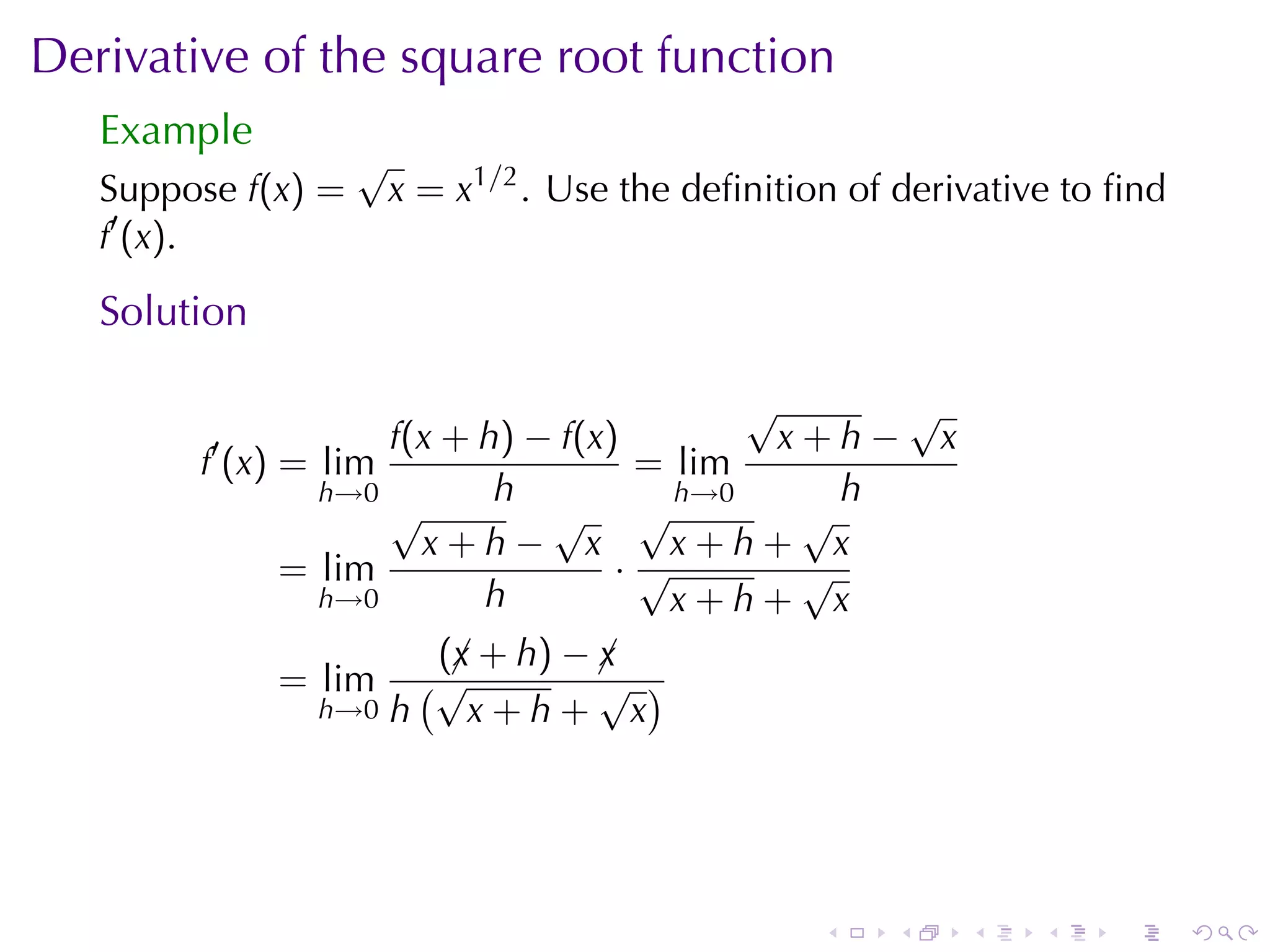 Derivative	of	the	square	root	function
   Example
                    √
   Suppose f(x) =       x = x1/2 . Use	the	deﬁnition	of	derivative	to	ﬁnd
   f′ (x).

   Solution

                                          √      √
         ′          f(x + h) − f(x)         x+h− x
        f (x) = lim                 = lim
                h→0        h          h→0      h
                    √         √ √            √
                      x+h− x          x+h+ x
              = lim                ·√        √
                h→0       h           x+h+ x
                       (¡ + h) − ¡
                        x        x
              = lim   (√         √ )
                h→0 h    x+h+ x




                                                   .   .    .    .   .      .
 