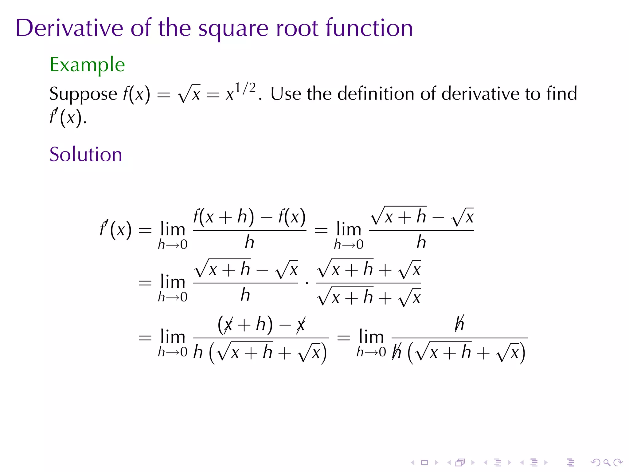 Derivative	of	the	square	root	function
   Example
                    √
   Suppose f(x) =       x = x1/2 . Use	the	deﬁnition	of	derivative	to	ﬁnd
   f′ (x).

   Solution

                                          √      √
         ′          f(x + h) − f(x)         x+h− x
        f (x) = lim                 = lim
                h→0        h          h→0      h
                    √         √ √            √
                      x+h− x          x+h+ x
              = lim                ·√        √
                h→0       h           x+h+ x
                       (¡ + h) − ¡
                        x        x              h
                                                ¡
              = lim   (√         √ ) = lim (√     √ )
                h→0 h    x+h+ x        h→0 h
                                           ¡  x+h+ x




                                                   .   .    .    .   .      .
 
