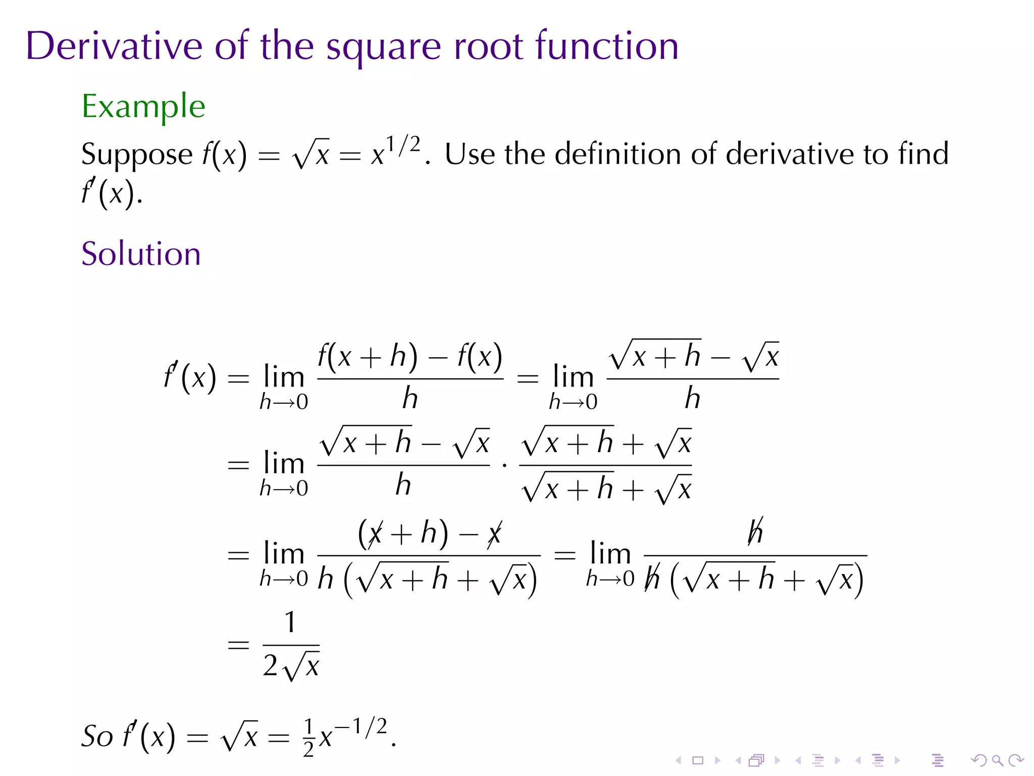 Derivative	of	the	square	root	function
   Example
                    √
   Suppose f(x) =       x = x1/2 . Use	the	deﬁnition	of	derivative	to	ﬁnd
   f′ (x).

   Solution

                                          √      √
         ′          f(x + h) − f(x)         x+h− x
        f (x) = lim                 = lim
                h→0        h          h→0      h
                    √         √ √            √
                      x+h− x          x+h+ x
              = lim                ·√        √
                h→0       h           x+h+ x
                       (¡ + h) − ¡
                        x        x              h
                                                ¡
              = lim   (√         √ ) = lim (√     √ )
                h→0 h    x+h+ x        h→0 h
                                           ¡  x+h+ x
                  1
              = √
                 2 x
              √
   So f′ (x) = x = 1 x−1/2 .
                    2                              .   .    .    .   .      .
 