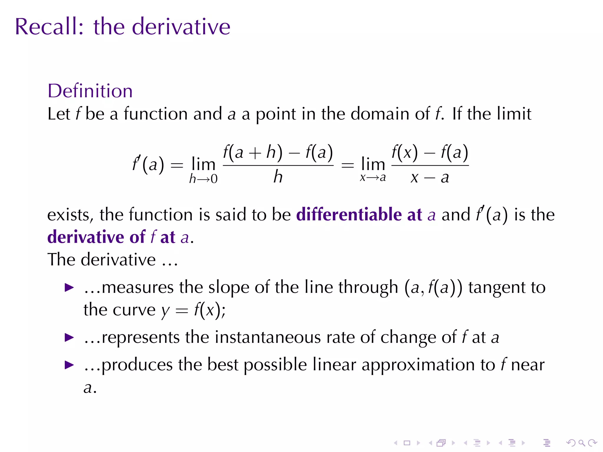 Recall: the	derivative

   Deﬁnition
   Let f be	a	function	and a a	point	in	the	domain	of f. If	the	limit

                           f(a + h) − f(a)       f(x) − f(a)
               f′ (a) = lim                = lim
                       h→0        h          x→a    x−a

   exists, the	function	is	said	to	be differentiable	at a and f′ (a) is	the
   derivative	of f at a.
   The	derivative	…
        …measures	the	slope	of	the	line	through (a, f(a)) tangent	to
        the	curve y = f(x);
        …represents	the	instantaneous	rate	of	change	of f at a
        …produces	the	best	possible	linear	approximation	to f near
        a.

                                                   .    .    .    .    .      .
 