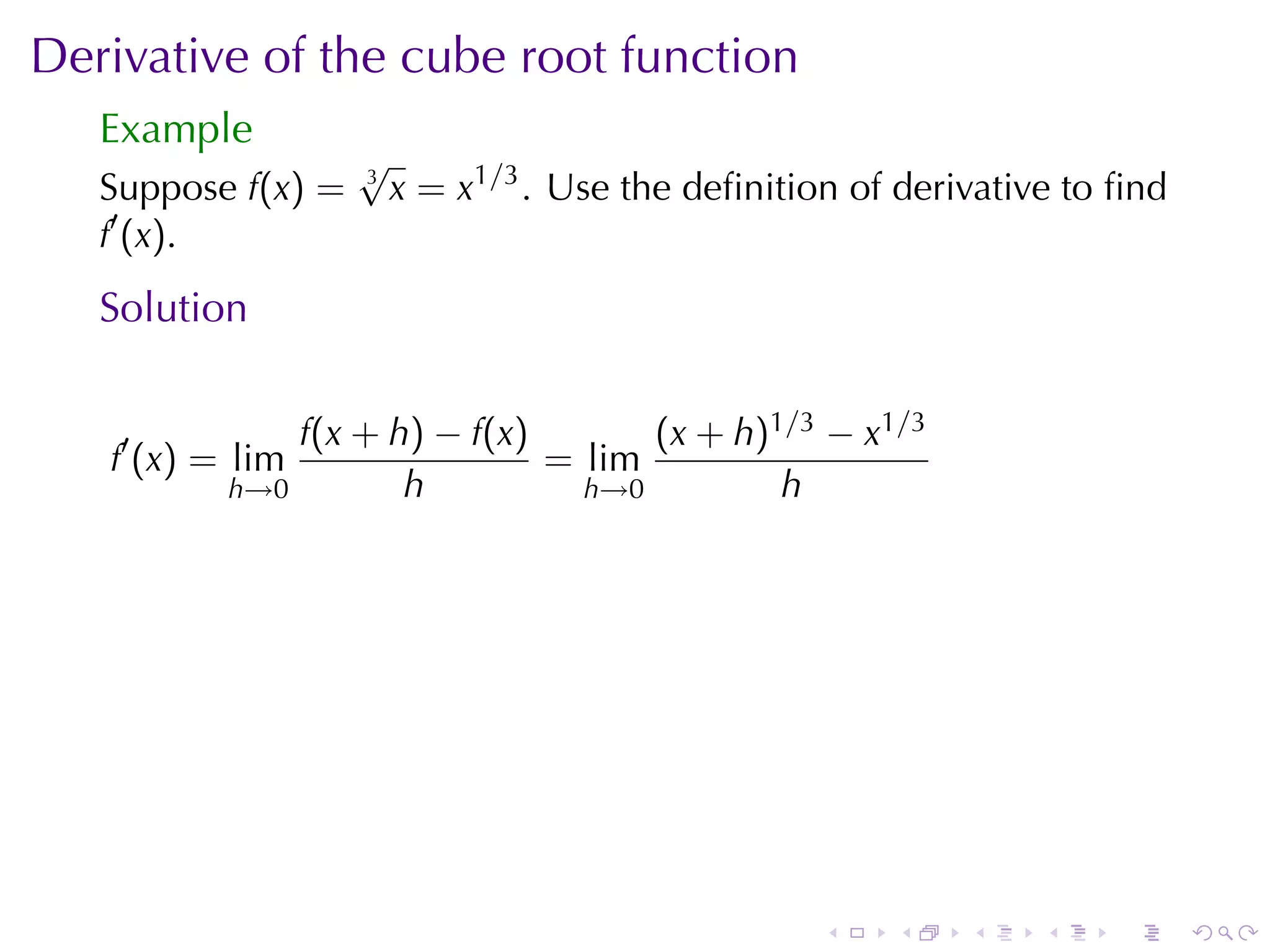 Derivative	of	the	cube	root	function
   Example
                    √
   Suppose f(x) =   3
                        x = x1/3 . Use	the	deﬁnition	of	derivative	to	ﬁnd
   f′ (x).
   Solution

               f(x + h) − f(x)       (x + h)1/3 − x1/3
   f′ (x) = lim                = lim
           h→0        h          h→0         h




                                                   .   .    .    .   .      .
 