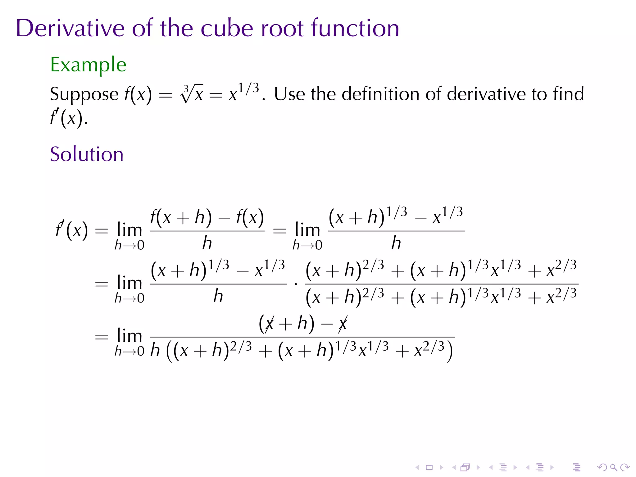 Derivative	of	the	cube	root	function
   Example
                    √
   Suppose f(x) =   3
                        x = x1/3 . Use	the	deﬁnition	of	derivative	to	ﬁnd
   f′ (x).
   Solution

              f(x + h) − f(x)         (x + h)1/3 − x1/3
   f′ (x) = lim                = lim
          h→0        h           h→0          h
              (x + h) 1/3 − x1/3 (x + h)2/3 + (x + h)1/3 x1/3 + x2/3
        = lim                    ·
          h→0          h           (x + h)2/3 + (x + h)1/3 x1/3 + x2/3
                             (¡ + h) − ¡
                              x        x
        = lim (          2/3 + (x + h)1/3 x1/3 + x2/3
                                                      )
          h→0 h (x + h)




                                                   .   .    .    .   .      .
 