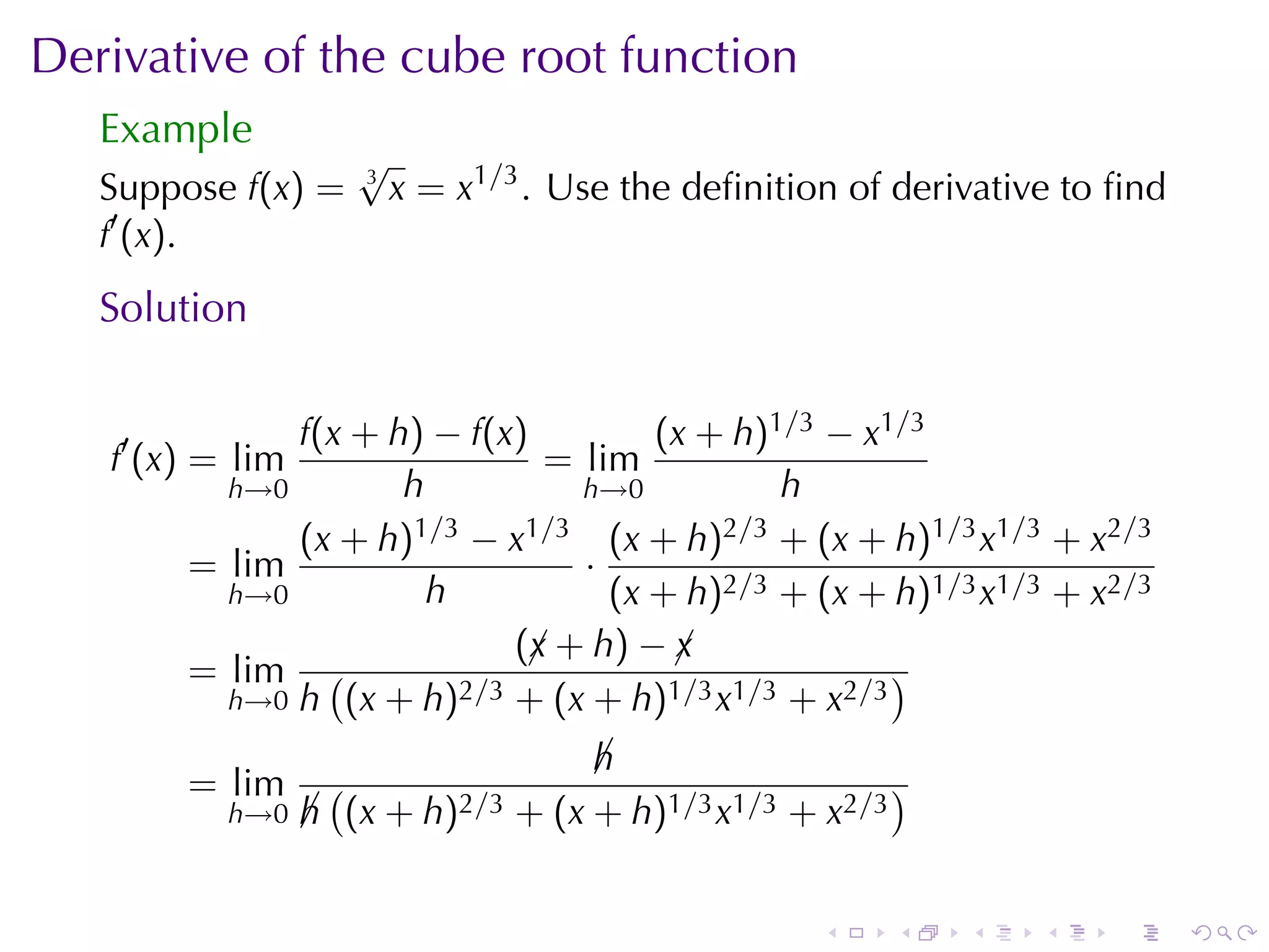 Derivative	of	the	cube	root	function
   Example
                     √
   Suppose f(x) =    3
                         x = x1/3 . Use	the	deﬁnition	of	derivative	to	ﬁnd
   f′ (x).
   Solution

              f(x + h) − f(x)         (x + h)1/3 − x1/3
   f′ (x) = lim                = lim
          h→0        h           h→0          h
              (x + h) 1/3 − x1/3 (x + h)2/3 + (x + h)1/3 x1/3 + x2/3
        = lim                    ·
          h→0          h           (x + h)2/3 + (x + h)1/3 x1/3 + x2/3
                             (¡ + h) − ¡
                              x        x
        = lim (          2/3 + (x + h)1/3 x1/3 + x2/3
                                                      )
          h→0 h (x + h)

                                    h
                                    ¡
        = lim       (                                   )
           h→0    h (x + h)2/3 + (x + h)1/3 x1/3 + x2/3
                  ¡


                                                    .   .    .    .   .      .
 