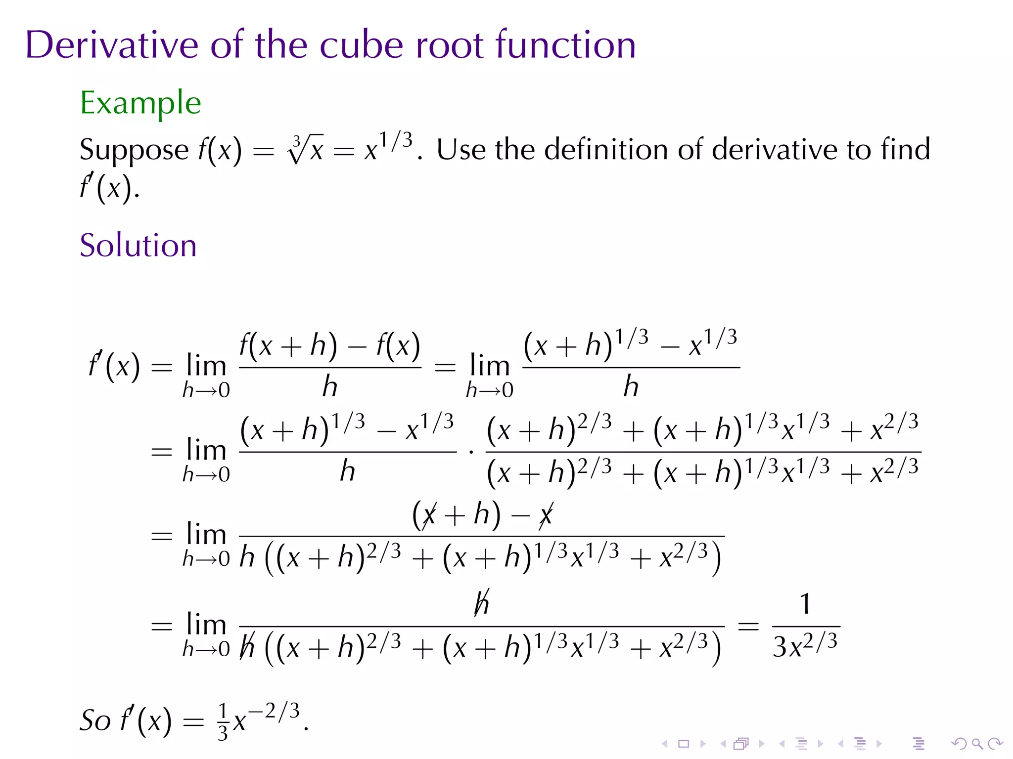 Derivative	of	the	cube	root	function
   Example
                     √
   Suppose f(x) =    3
                         x = x1/3 . Use	the	deﬁnition	of	derivative	to	ﬁnd
   f′ (x).
   Solution

               f(x + h) − f(x)         (x + h)1/3 − x1/3
   f′ (x) = lim                 = lim
           h→0        h           h→0          h
               (x + h) 1/3 − x1/3 (x + h)2/3 + (x + h)1/3 x1/3 + x2/3
         = lim                    ·
           h→0          h           (x + h)2/3 + (x + h)1/3 x1/3 + x2/3
                              (¡ + h) − ¡
                               x        x
         = lim (          2/3 + (x + h)1/3 x1/3 + x2/3
                                                       )
           h→0 h (x + h)

                                    h
                                    ¡                        1
         = lim      (                                   )=
            h→0   h (x + h)2/3 + (x + h)1/3 x1/3 + x2/3
                  ¡                                        3x2/3

   So f′ (x) = 1 x−2/3 .
               3                                    .   .    .    .   .      .
 