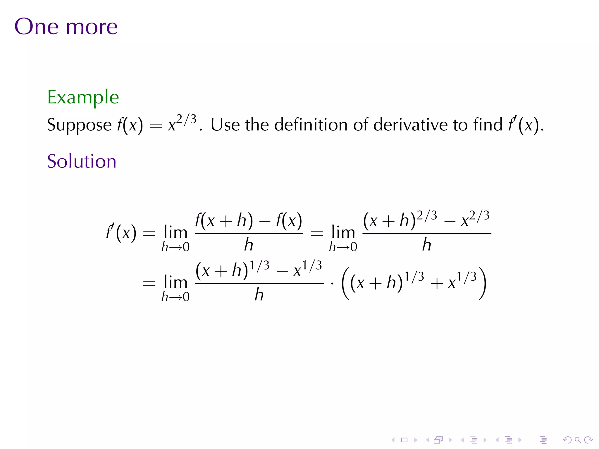 One	more

  Example
  Suppose f(x) = x2/3 . Use	the	deﬁnition	of	derivative	to	ﬁnd f′ (x).

  Solution

                     f(x + h) − f(x)       (x + h)2/3 − x2/3
          f′ (x) = lim               = lim
                 h→0        h          h→0         h
                     (x + h) 1/3 − x1/3 (                  )
               = lim                   · (x + h)1/3 + x1/3
                 h→0          h




                                                .    .    .    .   .     .
 