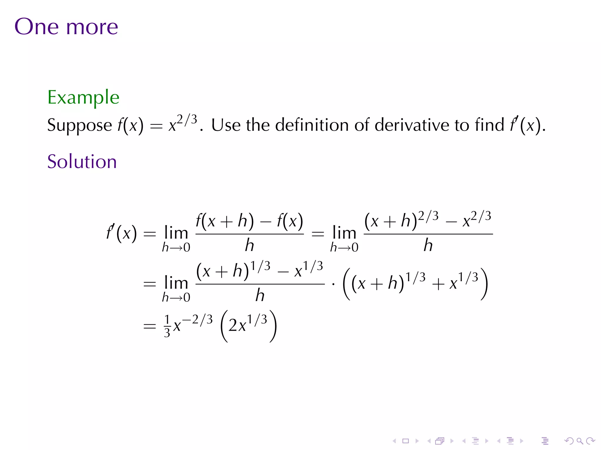 One	more

  Example
  Suppose f(x) = x2/3 . Use	the	deﬁnition	of	derivative	to	ﬁnd f′ (x).

  Solution

                     f(x + h) − f(x)       (x + h)2/3 − x2/3
          f′ (x) = lim               = lim
                 h→0        h          h→0         h
                     (x + h) 1/3 − x1/3 (                  )
               = lim                   · (x + h)1/3 + x1/3
                 h→0           h
                         (        )
                 1 −2/3      1 /3
               = 3x       2x




                                                .    .    .    .   .     .
 